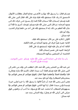 ‫67‬

‫وســلم فقال: يــا رســول ا: نهكــت النفــس، وجاع العيال، وهلكــت الموال،‬
‫فاستسق لنا ربك، فإنا نستشفع بالله عليـك وبك على ا، فقال النـبي صلى ا‬
‫عليـه وسـلم: )سـبحان ا! سـبحان ا!( فمـا زال يسـبح حتـى عرف ذلك فـي‬
             ‫ـ‬                          ‫ـ‬         ‫ـ‬      ‫ـ‬
‫وجوه أصـحابه؛ ثـم قال النـبي صـلى ا عليـه وسـلم: )ويحـك، أتدري مـا ا؟ إن‬
‫شأن ا أعظم من ذلك، إنه ل يستشفع بالله على أحد من خلقه( وذكر الحديث.‬
                                                                 ‫رواه أبو داود.‬
                                                                   ‫فيه مسائل:‬
                              ‫الولى: إنكاره على من قال: نستشفع بالله عليك.‬
                   ‫الثانية: تغيره تغيرا عرف في وجوه أصحابه من هذه الكلمة.‬
                          ‫الثالثة: أنه لم ينكر عليه قوله: )نستشفع بك على ا(.‬
                                       ‫الرابعة: التنبيه على تفسير )سبحان ا(.‬
                                   ‫الخامسة: أن المسلمين يسألونه الستسقاء.‬

  ‫باب ما جاء في حماية النبي صلى ا عليه وسلم حمى التوحيد،‬
                    ‫وسده طرق الشرك‬

‫عـن عبـد ا بـن الشخيـر رضـي ا عنـه، قال: انطلقـت فـي وفـد بنـي عامـر إلى‬
‫النـبي صـلى ا عليـه وسـلم فقلنـا: أنـت سـيدنا، فقال: )السـيد ا تبارك وتعالى(.‬
‫قلنـا: وأفضلنـا فضل ً، وأعظمنـا طول ً؛ فقال: )قولوا بقولكـم، أو بعـض قولكـم، ول‬
                                 ‫يستجرينكم الشيطان( رواه أبو داود بسند جيد.‬
‫وعـن أنـس رضـي ا عنـه، أن ناسـا قالوا: يـا رسـول ا: يـا خيرنـا وابـن خيرنـا،‬
‫وسـيدنا وابـن سـيدنا، فقال: )يـا أيهـا الناس، قولوا بقولكـم، أو بعـض قولكـم، ول‬
‫يسـتهوينكم الشيطان، أنـا محمـد، عبـد ا ورسـوله، مـا أحـب أن ترفعونـي فوق‬
                     ‫منزلتي التي أنزلني ا عز وجل(. رواه النسائي بسند جيد.‬
                                                                   ‫فيه مسائل:‬
                                       ‫67‬
 