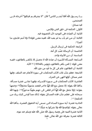 ‫8‬

‫يـــا رســـول ا أفل أبشـــر الناس؟ قال: "ل تبشرهـــم فيتكلوا" أخرجاه فـــي‬
                                                                   ‫الصحيحين.‬
                                                                   ‫فيه مسائل:‬
                                       ‫الولى: الحكمة في خلق الجن والنس.‬
                             ‫الثانية: أن العبادة هي التوحيد؛ لن الخصومة فيه.‬
‫الثالثـة: أن مـن لم يأت بـه لم يعبـد ا، ففيـه معنـى قوله‪ ‬ول أنتـم عابدون مـا‬
                                                                       ‫أعبد()7(.‬
                                             ‫الرابعة: الحكمة في إرسال الرسل.‬
                                             ‫الخامسة: أن الرسالة عمّت كل أمة.‬
                                                 ‫السادسة: أن دين النبياء واحد.‬
‫الس ـابعة: المس ـألة الك ـبيرة أن عبادة ا ل تحص ـل إل بالكف ـر بالطاغوت؛ ففي ـه‬
 ‫ـ‬                ‫ـ‬           ‫ـ‬                      ‫ـ‬        ‫ـ‬           ‫ـ‬
                  ‫معنى قوله: ) فمن يكفر بالطاغوت ويؤمن بالله000 ( )8( الية.‬
                         ‫الثامنة: أن الطاغوت عام في كل ما عُبِد من دون ا.‬
‫التاسعة: عظم شأن ثلث اليات المحكمات في سورة النعام عند السلف. وفيها‬
                                            ‫عشر مسائل، أولها النهي عن الشرك.‬
‫العاشرة: اليات المحكمات ف ـي س ـورة الس ـراء، وفيه ـا ثمان ـي عشرة مس ـألة،‬
    ‫ـ‬          ‫ـ‬       ‫ـ‬          ‫ـ‬        ‫ـ‬    ‫ـ‬
‫بدأهـا ا بقوله: )ل تجعـل مـع ا إلها ءاخـر فتقعـد مذموما مخذول ً()9(؛ وختمهـا‬
‫بقولـه: )ول تجعل مع ا إلها آخر فتلقى في جهنم ملوما مدحورا()01(، ونبهنا ا‬
‫سـبحانه على عظـم شأن هذه المسـائل بقوله: )ذلك ممـا أوحـى إليـك ربـك مـن‬
                                                                  ‫الحكمة( )11(.‬
‫الحاديـة عشرة: آيـة سـورة النسـاء التـي تسـمى آيـة الحقوق العشرة، بدأهـا ا‬
                             ‫تعالى بقوله: )واعبدوا ا ول تشركوا به شيئا( )21(.‬
      ‫الثانية عشرة:التنبيه على وصية رسول ا صلى ا عليه وسلم عند موته.‬
                                     ‫الثالثة عشرة: معرفة حق ا تعالى علينا.‬
                                        ‫8‬
 