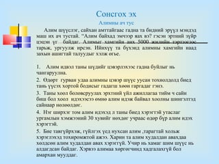 Сонсгох эх
                        Алимны ач тус
   Алим шүүслэг, сайхан амттайгаас гадна та бидний эрүүл мэндэд
маш их ач тустай. “Алим байхад эмчээр яах вэ? гэсэн эртний зүйр
цэцэн үг байдаг. Алимыг хамгийн анх 5000 жилийн тэртээгээс
тарьж, ургуулж ирсэн. Ийнхүү та бүхэнд алимны хамгийн наад
захын ашигтай талуудыг хэлж өгье.

1. Алим идвэл таны шүдийг цэвэрлэхээс гадна буйлыг нь
чангаруулна.
2. Өдөрт гурван удаа алимны цэвэр шүүс уусан тохиолдолд биед
тань үүсэх хортой бодисыг гадагш хөөн гаргадаг гэнэ.
3. Таны хоол боловсруулах эрхтний үйл ажиллагаа тийм ч сайн
биш бол хоол идэхээсээ өмнө алим идэж байвал хоолны шингэлтэд
сайнаар нөлөөлдөг.
4. Нэг ширхэг том алим идэхэд л таны биед хэрэгтэй утаслаг
ургамлын хэмжээний 30 хувийг нөхдөг учраас өдөр бүр алим идэх
хэрэгтэй.
5. Бие тавгүйрхэж, гүйлгэх үед нухсан алим ,тарагтай хольж
хэрэглэхэд тохиромжтой ажээ. Харин та алим худалдан авахдаа
хөлдсөн алим худалдан авах хэрэггүй. Учир нь хамаг шим шүүс нь
алдагдсан байдаг. Хэрвээ алимаа хөргөгчинд хадгалахгүй бол
амархан мууддаг.
 