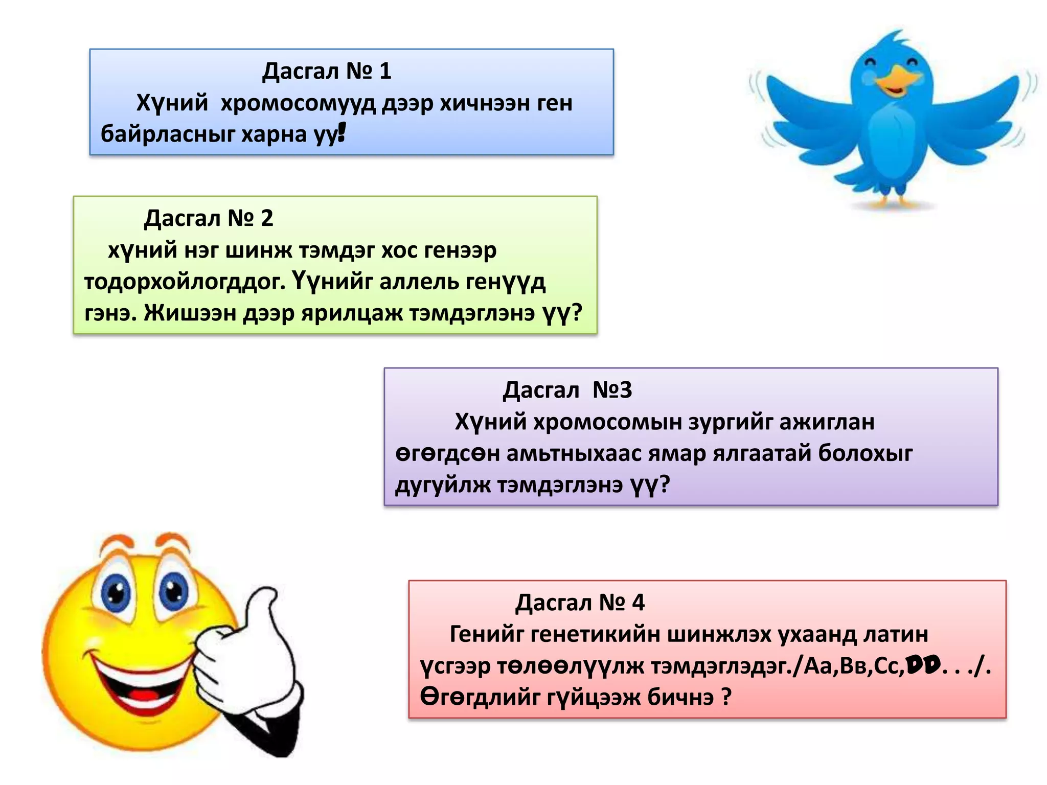 Дасгал № 1
    Хүний хромосомууд дээр хичнээн ген
 байрласныг харна уу!


      Дасгал № 2
  хүний нэг шинж тэмдэг хос генээр
тодорхойлогддог. Үүнийг аллель генүүд
гэнэ. Жишээн дээр ярилцаж тэмдэглэнэ үү?

                                 Дасгал №3
                             Хүний хромосомын зургийг ажиглан
                        өгөгдсөн амьтныхаас ямар ялгаатай болохыг
                        дугуйлж тэмдэглэнэ үү?



                                   Дасгал № 4
                            Генийг генетикийн шинжлэх ухаанд латин
                          үсгээр төлөөлүүлж тэмдэглэдэг./Аа,Вв,Сс,Dd. . ./.
                          Өгөгдлийг гүйцээж бичнэ ?
 