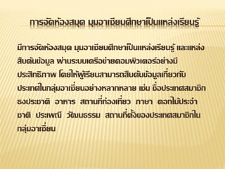 การจัดห้องสมุด มุมอาเซียนศึกษาเป็ นแหล่งเรียนรู้

มีการจัดห้องสมุด มุมอาเซียนศึกษาเป็ นแหล่งเรียนรู้ และแหล่ง
สืบค้นข้อมูล ผ่านระบบเครือข่ายคอมพิวเตอร์อย่างมี
ประสิทธิ ภาพ โดยให้ผูเ้ รียนสามารถสืบค้นข้อมูลเกี่ยวกับ
ประเทศในกลุ่มอาเซี่ยนอย่างหลากหลาย เช่น ชื่อประเทศสมาชิก
ธงประชาติ อาหาร สถานที่ท่องเที่ยว ภาษา ดอกไม้ประจา
ชาติ ประเพณี วัฒนธรรม สถานที่ตั้งของประเทศสมาชิกใน
กลุ่มอาเซี่ ยน
 