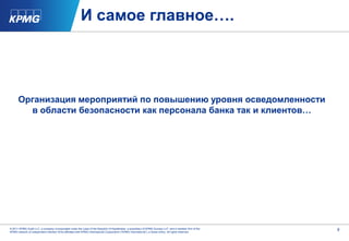 И самое главное….




      Организация мероприятий по повышению уровня осведомленности
        в области безопасности как персонала банка так и клиентов…




© 2011 KPMG Audit LLC, a company incorporated under the Laws of the Republic of Kazakhstan, a subsidiary of KPMG Europe LLP, and a member firm of the   9
KPMG network of independent member firms affiliated with KPMG International Cooperative (“KPMG International”), a Swiss entity. All rights reserved.
 