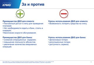 За и против



Преимущества ДБО для клиента:                                                                                                       Угрозы использования ДБО для клиента:
• Постоянный доступ к счету для проведения                                                                                          • Возможность потерять средства на счету;
платежей;
• Нет необходимости ездить в Банк, стоять в
очередях;
•Увеличение скорости обслуживания.

Преимущества ДБО для банка:                                                                                                         Угрозы использования ДБО для банка:
• снижение операционных издержек;                                                                                                   • финансовые потери;
• повышение лояльности абонентов;                                                                                                   • репутационные потери;
• увеличение количества ежедневных                                                                                                  • доступность сервиса;
операций;




© 2011 KPMG Audit LLC, a company incorporated under the Laws of the Republic of Kazakhstan, a subsidiary of KPMG Europe LLP, and a member firm of the                           2
KPMG network of independent member firms affiliated with KPMG International Cooperative (“KPMG International”), a Swiss entity. All rights reserved.
 
