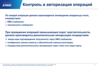 Контроль и авторизация операций

      По каждой операции должно производится оповещение владельца счета,
      посредством:
       SMS сообщения;
       электронного сообщения.


      При проведении операций превышающих порог чувствительности,
      должна производится дополнительная авторизация посредством:
       ввода кода подтверждения полученного через SMS сообщение;
       телефонного звонка клиенту с обязательной записью разговора;
       посредством дополнительного авторизации через токен или смарт-карту.




© 2011 KPMG Audit LLC, a company incorporated under the Laws of the Republic of Kazakhstan, a subsidiary of KPMG Europe LLP, and a member firm of the   7
KPMG network of independent member firms affiliated with KPMG International Cooperative (“KPMG International”), a Swiss entity. All rights reserved.
 
