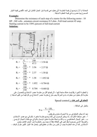 ‫المعادلة ) 72 ( توضح أن قيمة المقاومة لي خطوة هي كنسبة تيار الحمل الكامل إلى الحد القصى لقيمة التيار‬
                                                          ‫المسموح بها مضروب في قيمة الخطوة السابقة .‬
‫:‪Example‬‬
         ‫01 : ‪Determine the resistance of each step of a starter for the following motor‬‬
‫. ‪HP , 240 volts , armature-circuit resistance 0.5 ohm , Full-load current 45 amp‬‬
‫‪Starting current to be 150% percent of full-load current‬‬
‫:‪Solution‬‬




                    ‫‪Vt‬‬         ‫042‬
        ‫= 1‪R‬‬                ‫=‬            ‫‪= 3.56 Ω‬‬
                    ‫‪Imax‬‬       ‫5.76‬
                    ‫001‬
         ‫= 2‪R‬‬               ‫‪* 3.56 = 2.37 Ω‬‬
                    ‫051‬
                    ‫001‬
         ‫= 3‪R‬‬               ‫‪* 2.37 = 1.58 Ω‬‬
                    ‫051‬
                    ‫001‬
         ‫= 4‪R‬‬               ‫‪* 1.58 = 1.052 Ω‬‬
                    ‫051‬
                    ‫001‬
         ‫= 5‪R‬‬               ‫‪* 1.052 = 0.704 Ω‬‬
                    ‫051‬
                    ‫001‬
         ‫= 6‪R‬‬               ‫‪* 0.704 = 0.468 Ω‬‬
                    ‫051‬
      ‫) الخطوة الخيرة 6‪ R‬ليست هناك حاجة إليها ، لن قيمتها أقل من مقاومة عضو الستنتاج وللحصول على‬
 ‫مقاومة كل خطوة من خطوات بادئ الحركة يجب طرح مقاومة عضو الستنتاج من كل قيمة من القيم السابقة (‬

                                                          ‫التحكم في السرعات : ‪Speed control‬‬

                                                                                   ‫بالنظر إلى العلقة :‬
                                                ‫‪Vt - IaRa‬‬
                                      ‫‪Nα‬‬
                                                     ‫‪φ‬‬
                                                   ‫نجد أنه يمكن التحكم في سرعة المحرك بإحدى طريقتين :‬
      ‫أ – تغير ضغط الطراف ‪ Vt‬ويمكن الوصول إلى ذلك بوضع مقاومة متغيرة بالتوالي مع عضو الستنتاج‬
    ‫ب – تغير المجال المغناطيسي ب وذلك بواسطة مقاومة متغيرة توصل بالتوالي مع ملفات المجال الرئيسي .‬
           ‫والطريقة الولى مصحوبة بفقد كبير فلي الطاقة )‪ ( I2R‬حيث يمر بالمقاومة تيار الحمل الكامل بعضو‬
  ‫الستنتاج , كما أن هذه المقاومة يجب أن تكون من سلك ذو مقطع كبير يتحمل هذا التيار الكبير طوال الوقت –‬
 