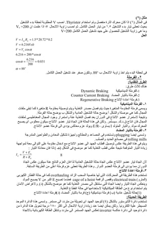 ‫مثال )٢(‬
  ‫فى المثال )١( اذا كان محرك اثارة منفصل وتم استخدام ‪ .Thyristor‬احسب ‪ V‬المطلوبة لحظة بدء التشغيل‬
‫بحيث تعطى تيار بدء التشغيل ٥.١ من تيار الحمل الكامل. ثم احسب زاوية الشعال ‪ α‬اذا علمت ان 002= ‪Vo‬‬
                                ‫وما هى زاوية التشغيل للحصول على جهد تشغيل الحمل الكامل 002=‪V‬‬
                                                                                            ‫الحل‬
‫2.0 * 27.02 * 5.1 = ‪V = I as Ra‬‬
‫‪V = 6.216Volt‬‬
‫‪V = Vo cos α‬‬
‫‪6.216 = 200 * cos α‬‬
         ‫612.6‬
‫= ‪cos α‬‬        ‫130.0 =‬
          ‫002‬
‫‪α = 88 o‬‬
                         ‫فى لحظة البدء يتم اخذ زاوية الشعال ب ‪ .88o‬وتكون صفر عند تشغيل الحمل الكامل.‬
                                                                                           ‫٢- الفرملة‬
                                                                                         ‫الطرق التقلدية:‬
                                                                                       ‫هناك ثلث طرق:‬
                                                   ‫‪Dynamic Braking‬‬            ‫1-الفرملة الديناميكية‬
                                              ‫2-الفرملة بالتيار المضاد ‪Counter Current Braking‬‬
                                                   ‫3-فرملة اعادة النتاج ‪Regenerative Braking‬‬
                                                                                 ‫١- الفرملة الديناميكية‬
 ‫ويسمى فرملة المقاومة المتغيرة حيث يتم فصل مصدر التغذية ويتم توصيلة بمقاومة ‪ R‬متغيرة كما تبقى ملفات‬
                 ‫المجال كما هى موصلة والشكل أ يوضح حالة التشغيل العادية والشكل ب يوضح حالة الفرملة.‬
 ‫ونتيجة لستمرار عضو النتاج فى الدوران بعد فصل التغذية عنة واستمرار وجود المجال المغناطيسى لملفات‬
 ‫المجال فان انتاج ق.د.ك. سيستمر. ولكن فى هذة الحالة فان اتجاة تيار عضو النتاج سيكون معكوس اى يصبح‬
             ‫المحرك مولد. والتيار المتولد ‪ I‬يساوى –‪ E/R‬ويولد عزم معاكس يؤدى الى فرملة عضو النتاج.‬
                                                                              ‫٢- الفرملة بالتيار المضاد‬
      ‫وتسمى ايضا ‪ plugging‬وتستخدم فى المصاعد والمطالع واجهزة تشكيل المعادن والطواحين المتدرجة‬
                                                              ‫‪ rolling mills‬فى مصانع الحديد والصلب.‬
‫ويتم فى هذة الطريقة عكس توصيل اقطاب الجهد الى عضو النتاج مع ادخال مقاومة على التوالى معة لمواجهة‬
         ‫زيادة التيار المتوقعة نتيجة عكس قطب التغذية كما هو موضح فى الشكل )جـ ( لذا فان معادلة التيار :‬
       ‫‪V + Ea‬‬
‫= ‪Ia‬‬                                ‫8‬
       ‫‪R + Ra‬‬
      ‫لن اتجاة تيار عضو النتاج عكس اتجاة حالة التشغيل العادية لذا فان العزم الناتج عنة سيكون عكس اتجاة‬
        ‫الدوران مما يودى الى فرملة العضو الدوار. وهذة الطريقة تعطى عزم فرملة اعلى من الطريقة السابقة.‬
                                                                                      ‫٣- فرملة اعادة النتاج‬
 ‫تستخدم هذة الطريقة فى المحركات التى لها خاصية السحب الزائد ‪ overhauling‬كما فى حالة القطار الكهربى‬
     ‫)المترو( ‪ electrical train‬وقفص الرافعة ‪ cage of a hoist‬فعندما تصبح ‪ E‬اكبر من ‪ V‬يصبح المولد‬
 ‫وينعكس اتجاة التيار وايضا اتجاة التى ستنتقل الى مصدر التغذية كما هو موضح بالشكل )د(. ولغراض المان‬
                                     ‫يتم استخدام نوع من الطاقة الميكانيكية لستخدامها فى حالة انقطاع التغذية.‬
                ‫)1(حالة تشغيل عادية )ب( فرملة ديناميكية )ج( فرمة بالتيار المضاد )د(فرملة اعادة النتاج‬
                                                                                            ‫الطريقة الحديثة:‬
‫تستخدم دائرة الثايرستور بالشكل )٤( لتوحيد الجهد اى تحويلة من متردد الى مستمر. وتسمى هذة الدائرة الموحد‬
‫المسيطر علية الكترونيا. ولكن يمكن ايضا عند زيادة زاوية الشعال الى اكثر ٠٨١ درجة تحويل هذة الدائرة من‬
     ‫دائرة توحيد الى دائرة عاكسة ‪ inverter‬تعكس الجهد المستمر الى متردد وتنتقل الطاقة الكهربائية بالتجاة‬
 