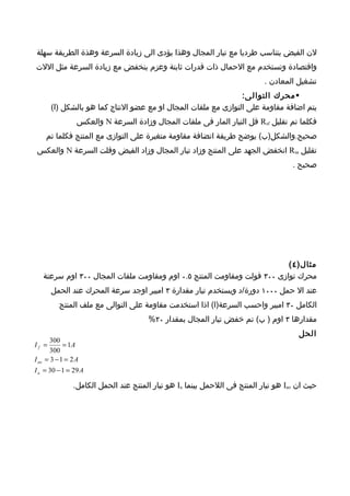 ‫لن الفيض يتناسب طرديا مع تيار المجال وهذا يؤدى الى زيادة السرعة وهذة الطريقة سهلة‬
‫واقتصادة وتستخدم مع الحمال ذات قدرات ثابتة وعزم ينخفض مع زيادة السرعة مثل اللت‬
                                                                           ‫تشغيل المعادن .‬
                                                               ‫‪ ‬محرك التوال ى:‬
      ‫يتم اضافة مقاومة على التوازى مع ملفات المجال او مع عضو النتاج كما هو بالشكل )ا(‬
                 ‫فكلما تم تقليل ‪ Rsf‬قل التيار المار فى ملفات المجال وزادة السرعة ‪ N‬والعكس‬
    ‫صحيح.والشكل)ب( يوضح طريقة اتضافة مقاومة متغيرة على التوازى مع المنتج فكلما تم‬
 ‫تقليل ‪ Rsa‬انخفض الجهد على المنتج وزاد تيار المجال وزاد الفيض وقلت السرعة ‪ N‬والعكس‬
                                                                                    ‫صحيح .‬




                                                                         ‫مثال) ٤ (‬
   ‫محرك توازى ٠٠٣ فولت ومقاومت المنتج ٥.٠ اوم ومقاومت ملفات المجال ٠٠٣ اوم سرعتة‬
      ‫عند ال حمل ٠٠٠١ دورة/د ويستخدم تيار مقدارة ٣ امبير اوجد سرعة المحرك عند الحمل‬
          ‫الكامل ٠٣ امبير واحسب السرعة)ا( اذا استخدمت مقاومة على التوالى مع ملف المنتج‬
                                      ‫مقدارها ٣ اوم ) ب( تم خفض تيار المجال بمقدار ٠٢%‬
                                                                                      ‫الحل‬
       ‫003‬
‫= ‪If‬‬        ‫‪= 1A‬‬
       ‫003‬
‫‪I ao = 3 − 1 = 2 A‬‬
‫‪I a = 30 − 1 = 29 A‬‬

               ‫حيث ان ‪ Iao‬هو تيار المنتج فى اللحمل بينما ‪ Ia‬هو تيار المنتج عند الحمل الكامل.‬
 