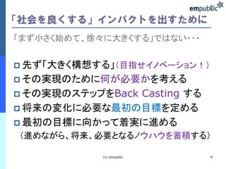 「社会を良くする」インパクトを出すために
「まず小さく始めて、徐々に大きくする」ではない・・・


 先ず「大きく構想する」（目指せイノベーション！）
 その実現のために何が必要かを考える
              Casting する
 その実現のステップをBack
 将来の変化に必要な最初の目標を定める
 最初の目標に向かって着実に進める
 （進めながら、将来、必要となるノウハウを蓄積する）

            (c) empublic     9
 