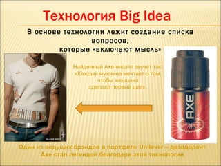 Технология Big Idea
  В основе технологии лежит создание списка
                  вопросов,
          которые «включают мысль»

                Найденный Axe-инсайт звучит так:
                «Каждый мужчина мечтает о том,
                        чтобы женщина
                     сделала первый шаг».




Один из ведущих брэндов в портфеле Unilever – дезодорант
      Axe стал легендой благодаря этой технологии
 