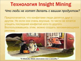 Технология Insight Mining
Что люди не хотят делать с вашим продуктом?

Предполагается, что конфетами люди делятся друг с
другом. Но если они очень вкусные, то часто не хочется
угощать последней конфетой кого-то другого.
Воспользовавшись этим, можно создать запоминающуюся
рекламу....
 