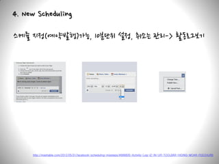 4. New Scheduling

스케쥴 지정(예약발행)가능, 10분단위 설정, 취소는 관리-> 활동로그보기




     http://mashable.com/2012/05/31/facebook-scheduling-missteps/#666835-Activity-Log-IZ-IN-UR-TOOLBAR-HIDING-MOAR-FEECHURS
 