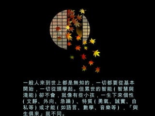 一般人來到世上都是無知的，一切都要從基本
開始，一切從頭學起。但累世的智能 ( 智慧與
淺能 ) 卻不會，就像有些小孩，一生下來個性
( 文靜、外向、急躁 ) 、特質 ( 勇氣、誠實、自
私等 ) 或才能 ( 如語言、數學、音樂等 ) ，「與
生俱來」就不同。
 