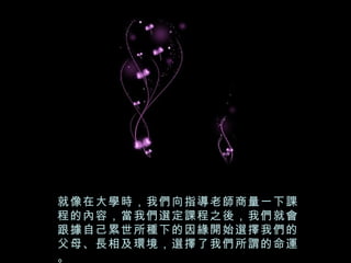 就像在大學時，我們向指導老師商量一下課
程的內容，當我們選定課程之後，我們就會
跟據自己累世所種下的因緣開始選擇我們的
父母、長相及環境，選擇了我們所謂的命運
。
 