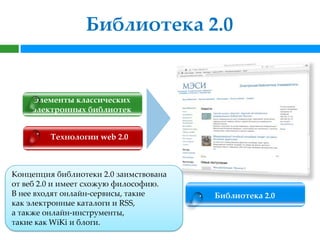 Библиотека 2.0


    Элементы классических
    электронных библиотек


         Технологии web 2.0



Концепция библиотеки 2.0 заимствована
от веб 2.0 и имеет схожую философию.
В нее входят онлайн-сервисы, такие      Библиотека 2.0
как электронные каталоги и RSS,
а также онлайн-инструменты,
такие как WiKi и блоги.
 