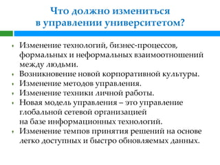Что должно измениться
   в управлении университетом?

Изменение технологий, бизнес-процессов,
формальных и неформальных взаимоотношений
между людьми.
Возникновение новой корпоративной культуры.
Изменение методов управления.
Изменение техники личной работы.
Новая модель управления – это управление
глобальной сетевой организацией
на базе информационных технологий.
Изменение темпов принятия решений на основе
легко доступных и быстро обновляемых данных.
 