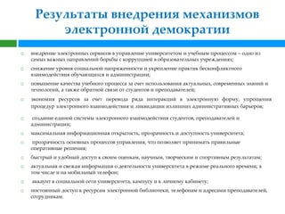 Результаты внедрения механизмов
         электронной демократии
   внедрение электронных сервисов в управление университетом и учебным процессом – одно из
    самых важных направлений борьбы с коррупцией в образовательных учреждениях;
   снижение уровня социальной напряженности и укрепление практик бесконфликтного
    взаимодействия обучающихся и администрации;
   повышение качества учебного процесса за счет использования актуальных, современных знаний и
    технологий, а также обратной связи от студентов и преподавателей;
   экономия ресурсов за счет перевода ряда интеракций в электронную форму, упрощения
    процедур электронного взаимодействия и ликвидации излишних административных барьеров;

   создание единой системы электронного взаимодействия студентов, преподавателей и
    администрации;
   максимальная информационная открытость, прозрачность и доступность университета;
   прозрачность основных процессов управления, что позволяет принимать правильные
    оперативные решения;
   быстрый и удобный доступ к своим оценкам, научным, творческим и спортивным результатам;
   актуальная и свежая информация о деятельности университета в режиме реального времени, в
    том числе и на мобильный телефон;
   аккаунт в социальной сети университета, кампусу и к личному кабинету;
   постоянный доступ к ресурсам электронной библиотеки, телефонам и адресами преподавателей,
    сотрудникам.
 