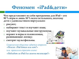Феномен «iPad&дети»
Что представляют из себя программы для iPad – это
90 % игры и лишь 10 % всего остального, поэтому
дети с удовольствием виртуально:
 рисуют;

 набирают текст и изучают язык;

 изучают музыкальные инструменты;

 играют в игры и головоломки,
   развивающие логику;
 смотрят мультфильмы.


  Современное общество задается вопросом
  «Полезен iPad детям или нет?»
  или правильно спросить иначе:
  «Подходит ли iPad для замены телевизора?»
 