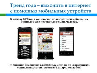 Тренд года – выходить в интернет
 с помощью мобильных устройств
 К началу 2008 года количество пользователей мобильных
        социалок уже превысило 50 млн. человек.




По мнению аналитиков, в 2012 году доходы от «карманных»
     социальных сетей превысят 52 млрд. долларов!
 