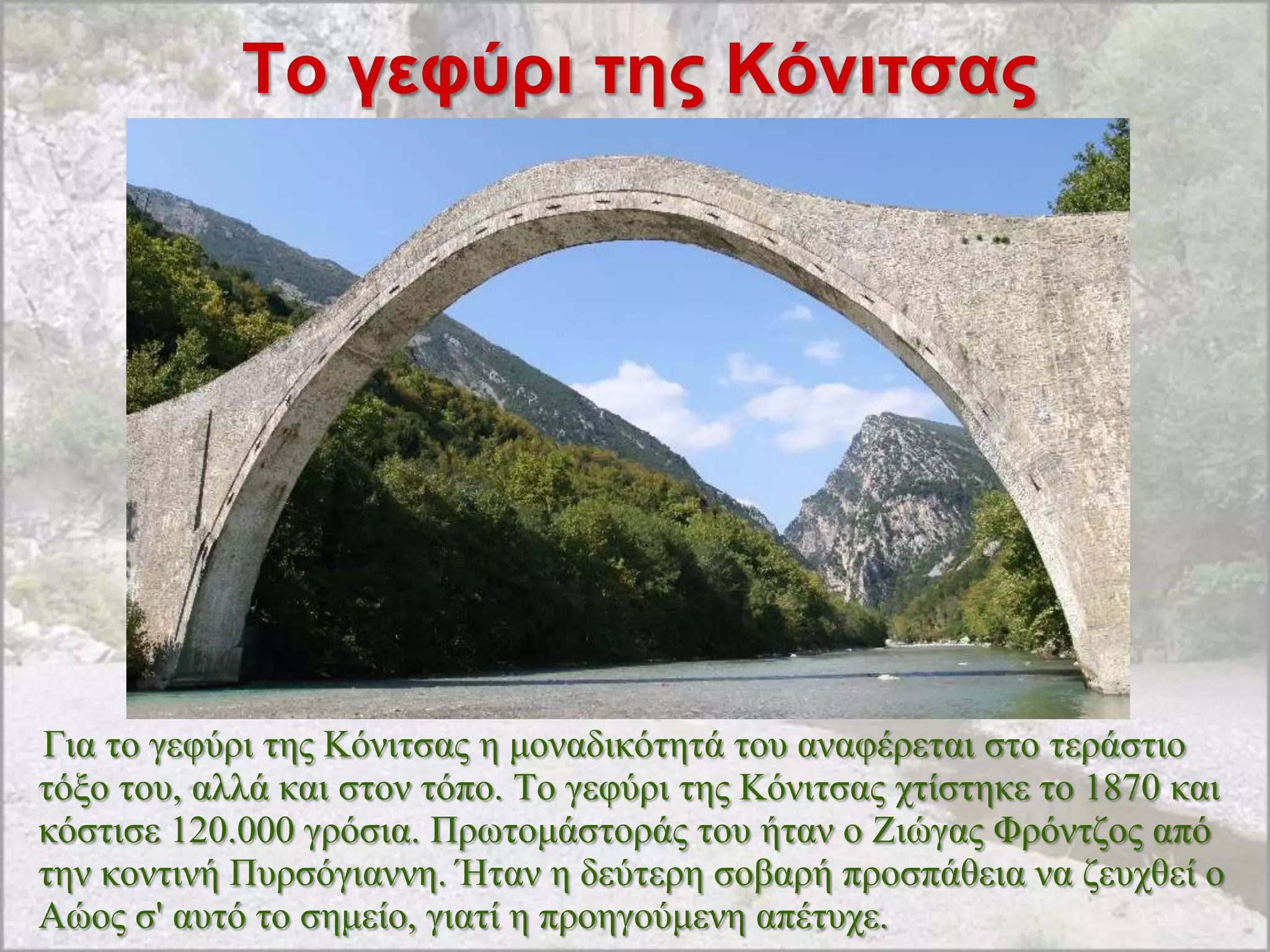 Σο γεθύρι ηης Κόνιηζας




Γηα ην γεθύξη ηεο Kόληηζαο ε κνλαδηθόηεηά ηνπ αλαθέξεηαη ζην ηεξάζηην
ηόμν ηνπ, αιιά θαη ζηνλ ηόπν. Tν γεθύξη ηεο Kόληηζαο ρηίζηεθε ην 1870 θαη
θόζηηζε 120.000 γξόζηα. Πξσηνκάζηνξάο ηνπ ήηαλ ν Zηώγαο Φξόληδνο από
ηελ θνληηλή Ππξζόγηαλλε. Ήηαλ ε δεύηεξε ζνβαξή πξνζπάζεηα λα δεπρζεί ν
Aώνο ζ' απηό ην ζεκείν, γηαηί ε πξνεγνύκελε απέηπρε.
 