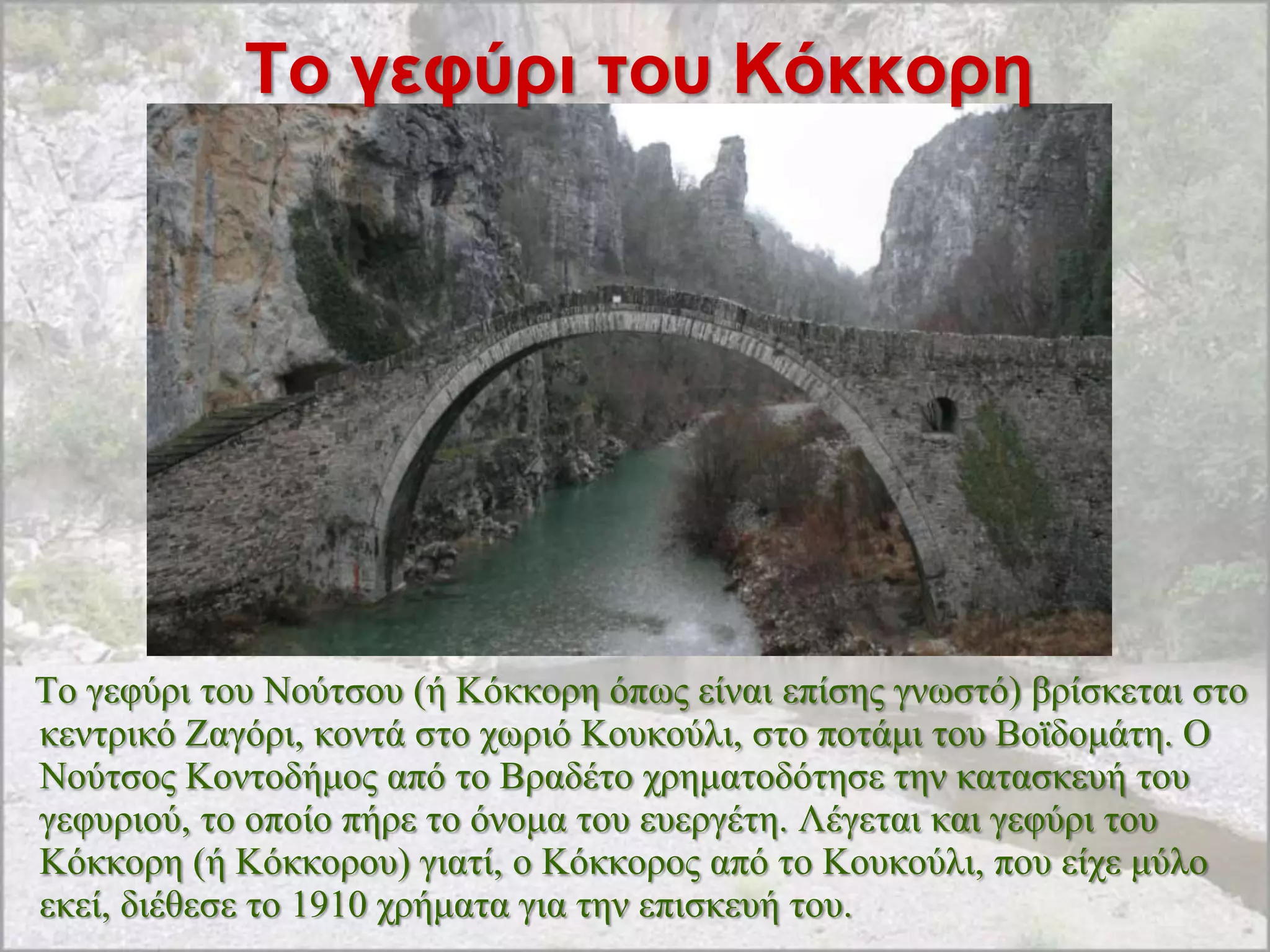 Σο γεθύρι ηοσ Κόκκορη




Σν γεθύξη ηνπ Ννύηζνπ (ή Κόθθνξε όπσο είλαη επίζεο γλσζηό) βξίζθεηαη ζην
θεληξηθό Εαγόξη, θνληά ζην ρσξηό Κνπθνύιη, ζην πνηάκη ηνπ Βντδνκάηε. Ο
Ννύηζνο Κνληνδήκνο από ην Βξαδέην ρξεκαηνδόηεζε ηελ θαηαζθεπή ηνπ
γεθπξηνύ, ην νπνίν πήξε ην όλνκα ηνπ επεξγέηε. Λέγεηαη θαη γεθύξη ηνπ
Κόθθνξε (ή Κόθθνξνπ) γηαηί, ν Κόθθνξνο από ην Κνπθνύιη, πνπ είρε κύιν
εθεί, δηέζεζε ην 1910 ρξήκαηα γηα ηελ επηζθεπή ηνπ.
 