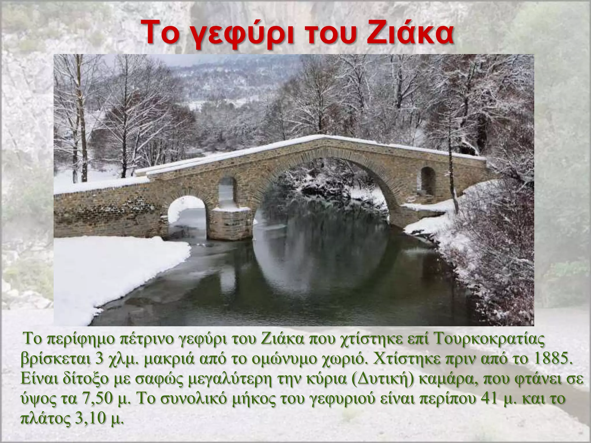 Σο γεθύρι ηοσ Ζιάκα




Σν πεξίθεκν πέηξηλν γεθύξη ηνπ Εηάθα πνπ ρηίζηεθε επί Σνπξθνθξαηίαο
βξίζθεηαη 3 ρικ. καθξηά από ην νκώλπκν ρσξηό. Υηίζηεθε πξηλ από ην 1885.
Δίλαη δίηνμν κε ζαθώο κεγαιύηεξε ηελ θύξηα (Γπηηθή) θακάξα, πνπ θηάλεη ζε
ύςνο ηα 7,50 κ. Σν ζπλνιηθό κήθνο ηνπ γεθπξηνύ είλαη πεξίπνπ 41 κ. θαη ην
πιάηνο 3,10 κ.
 