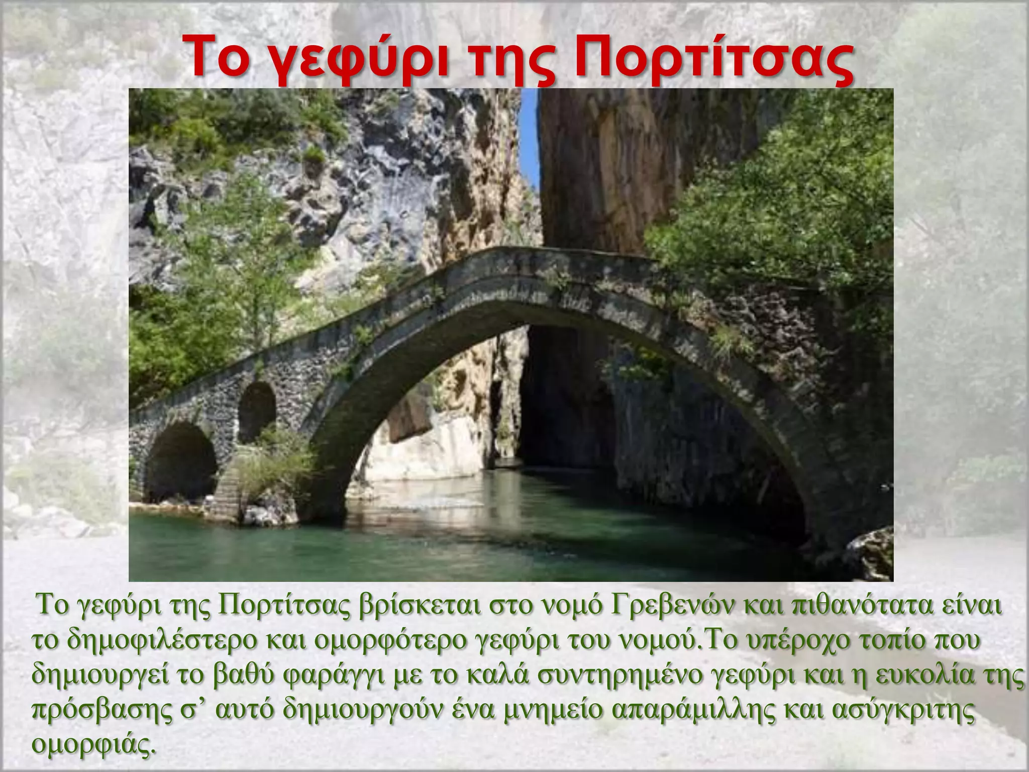 Σο γεθύρι ηης Πορηίηζας




Σν γεθύξη ηεο Πνξηίηζαο βξίζθεηαη ζην λνκό Γξεβελώλ θαη πηζαλόηαηα είλαη
ην δεκνθηιέζηεξν θαη νκνξθόηεξν γεθύξη ηνπ λνκνύ.Σν ππέξνρν ηνπίν πνπ
δεκηνπξγεί ην βαζύ θαξάγγη κε ην θαιά ζπληεξεκέλν γεθύξη θαη ε επθνιία ηεο
πξόζβαζεο ζ‟ απηό δεκηνπξγνύλ έλα κλεκείν απαξάκηιιεο θαη αζύγθξηηεο
νκνξθηάο.
 