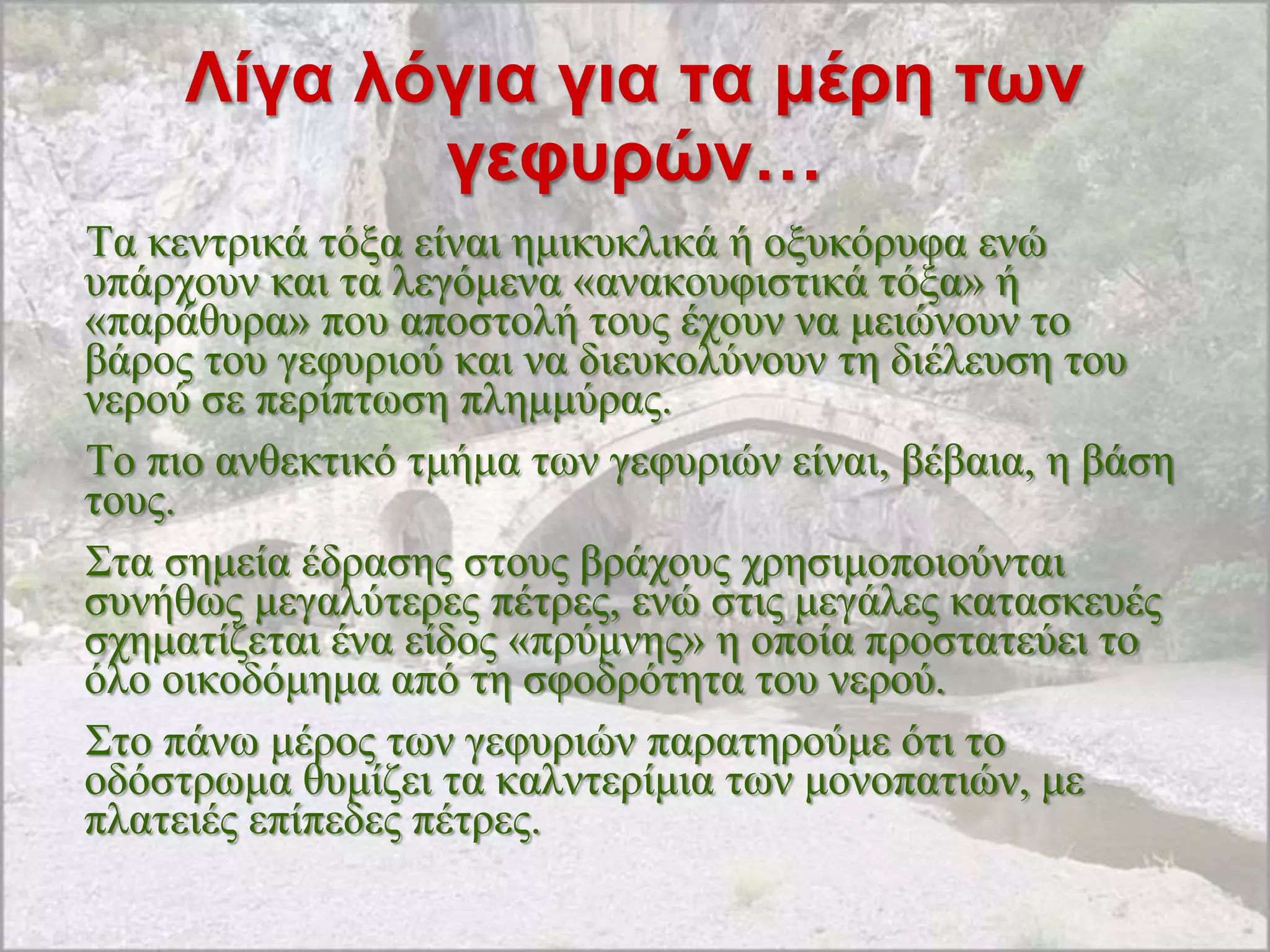 Λίγα λόγια για ηα μέρη ηφν
            γεθσρών…
Σα θεληξηθά ηόμα είλαη εκηθπθιηθά ή νμπθόξπθα ελώ
ππάξρνπλ θαη ηα ιεγόκελα «αλαθνπθηζηηθά ηόμα» ή
«παξάζπξα» πνπ απνζηνιή ηνπο έρνπλ λα κεηώλνπλ ην
βάξνο ηνπ γεθπξηνύ θαη λα δηεπθνιύλνπλ ηε δηέιεπζε ηνπ
λεξνύ ζε πεξίπησζε πιεκκύξαο.
Σν πην αλζεθηηθό ηκήκα ησλ γεθπξηώλ είλαη, βέβαηα, ε βάζε
ηνπο.
΢ηα ζεκεία έδξαζεο ζηνπο βξάρνπο ρξεζηκνπνηνύληαη
ζπλήζσο κεγαιύηεξεο πέηξεο, ελώ ζηηο κεγάιεο θαηαζθεπέο
ζρεκαηίδεηαη έλα είδνο «πξύκλεο» ε νπνία πξνζηαηεύεη ην
όιν νηθνδόκεκα από ηε ζθνδξόηεηα ηνπ λεξνύ.
΢ην πάλσ κέξνο ησλ γεθπξηώλ παξαηεξνύκε όηη ην
νδόζηξσκα ζπκίδεη ηα θαιληεξίκηα ησλ κνλνπαηηώλ, κε
πιαηεηέο επίπεδεο πέηξεο.
 