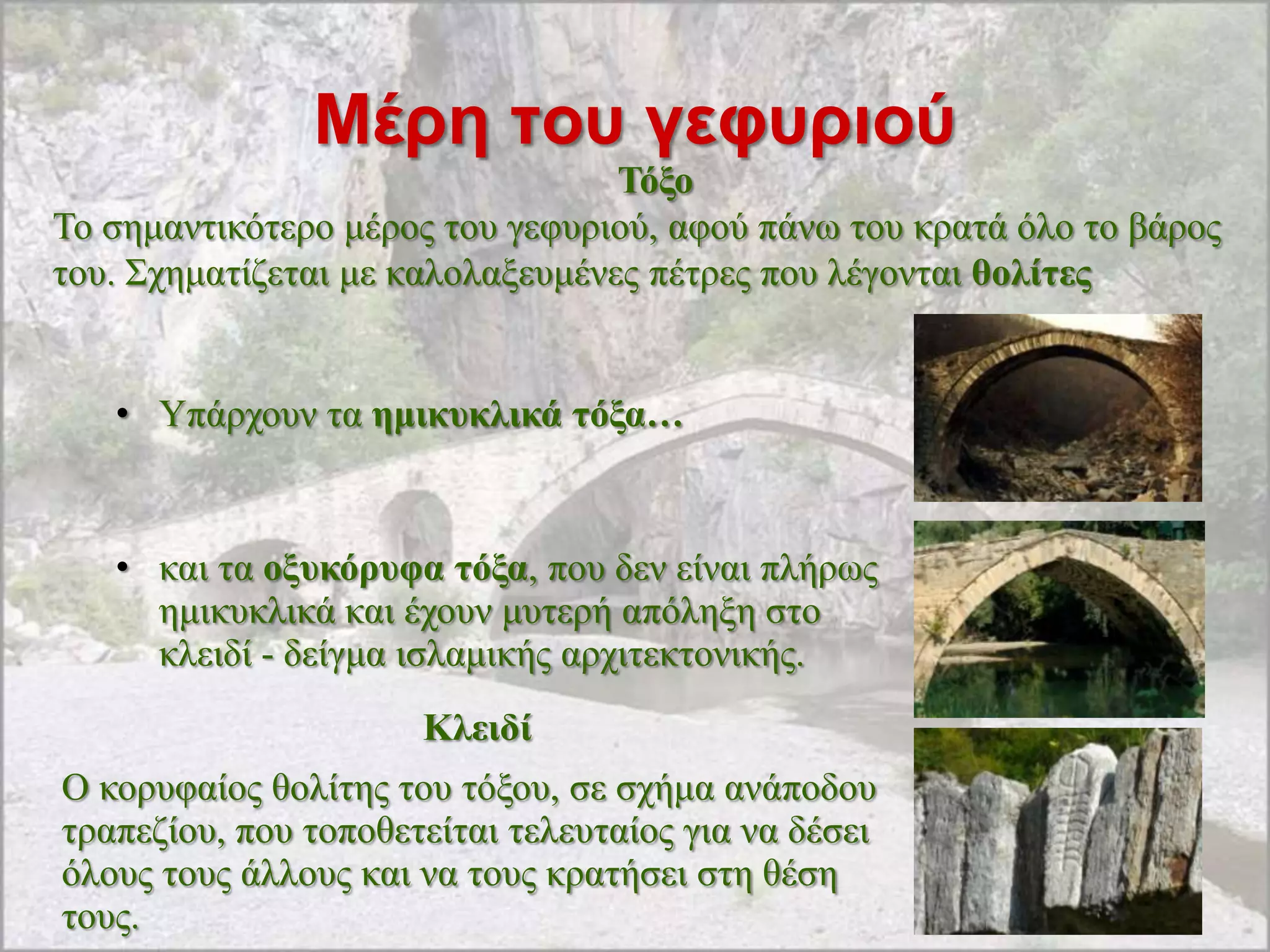 Μέρη ηοσ γεθσριού
                                  Τόμν
Σν ζεκαληηθόηεξν κέξνο ηνπ γεθπξηνύ, αθνύ πάλσ ηνπ θξαηά όιν ην βάξνο
ηνπ. ΢ρεκαηίδεηαη κε θαινιαμεπκέλεο πέηξεο πνπ ιέγνληαη ζνιίηεο


   • Τπάξρνπλ ηα εκηθπθιηθά ηόμα…



   • θαη ηα νμπθόξπθα ηόμα, πνπ δελ είλαη πιήξσο
     εκηθπθιηθά θαη έρνπλ κπηεξή απόιεμε ζην
     θιεηδί - δείγκα ηζιακηθήο αξρηηεθηνληθήο.
                      Κιεηδί
Ο θνξπθαίνο ζνιίηεο ηνπ ηόμνπ, ζε ζρήκα αλάπνδνπ
ηξαπεδίνπ, πνπ ηνπνζεηείηαη ηειεπηαίνο γηα λα δέζεη
όινπο ηνπο άιινπο θαη λα ηνπο θξαηήζεη ζηε ζέζε
ηνπο.
 