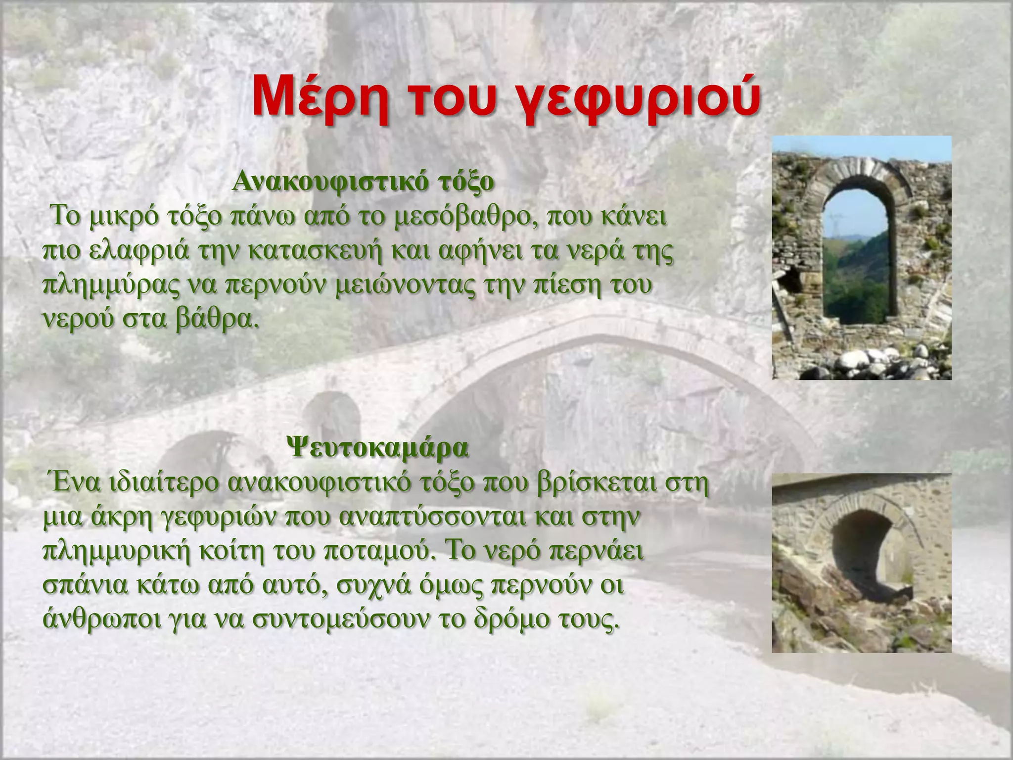 Μέρη ηοσ γεθσριού
              Αλαθνπθηζηηθό ηόμν
Σν κηθξό ηόμν πάλσ από ην κεζόβαζξν, πνπ θάλεη
πην ειαθξηά ηελ θαηαζθεπή θαη αθήλεη ηα λεξά ηεο
πιεκκύξαο λα πεξλνύλ κεηώλνληαο ηελ πίεζε ηνπ
λεξνύ ζηα βάζξα.



                  Ψεπηνθακάξα
Έλα ηδηαίηεξν αλαθνπθηζηηθό ηόμν πνπ βξίζθεηαη ζηε
κηα άθξε γεθπξηώλ πνπ αλαπηύζζνληαη θαη ζηελ
πιεκκπξηθή θνίηε ηνπ πνηακνύ. Σν λεξό πεξλάεη
ζπάληα θάησ από απηό, ζπρλά όκσο πεξλνύλ νη
άλζξσπνη γηα λα ζπληνκεύζνπλ ην δξόκν ηνπο.
 