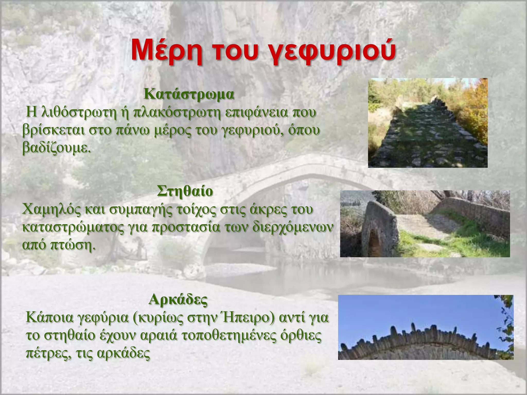 Μέρη ηοσ γεθσριού
                 Καηάζηξωκα
H ιηζόζηξσηε ή πιαθόζηξσηε επηθάλεηα πνπ
βξίζθεηαη ζην πάλσ κέξνο ηνπ γεθπξηνύ, όπνπ
βαδίδνπκε.

                   Σηεζαίν
Υακειόο θαη ζπκπαγήο ηνίρνο ζηηο άθξεο ηνπ
θαηαζηξώκαηνο γηα πξνζηαζία ησλ δηεξρόκελσλ
από πηώζε.


                   Αξθάδεο
Κάπνηα γεθύξηα (θπξίσο ζηελ Ήπεηξν) αληί γηα
ην ζηεζαίν έρνπλ αξαηά ηνπνζεηεκέλεο όξζηεο
πέηξεο, ηηο αξθάδεο
 