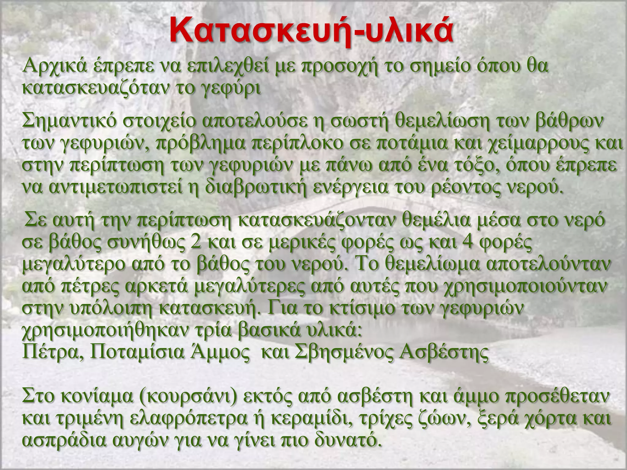 Καηαζκεσή-σλικά
Αξρηθά έπξεπε λα επηιερζεί κε πξνζνρή ην ζεκείν όπνπ ζα
θαηαζθεπαδόηαλ ην γεθύξη
΢εκαληηθό ζηνηρείν απνηεινύζε ε ζσζηή ζεκειίσζε ησλ βάζξσλ
ησλ γεθπξηώλ, πξόβιεκα πεξίπινθν ζε πνηάκηα θαη ρείκαξξνπο θαη
ζηελ πεξίπησζε ησλ γεθπξηώλ κε πάλσ από έλα ηόμν, όπνπ έπξεπε
λα αληηκεησπηζηεί ε δηαβξσηηθή ελέξγεηα ηνπ ξένληνο λεξνύ.
΢ε απηή ηελ πεξίπησζε θαηαζθεπάδνληαλ ζεκέιηα κέζα ζην λεξό
ζε βάζνο ζπλήζσο 2 θαη ζε κεξηθέο θνξέο σο θαη 4 θνξέο
κεγαιύηεξν από ην βάζνο ηνπ λεξνύ. Σν ζεκειίσκα απνηεινύληαλ
από πέηξεο αξθεηά κεγαιύηεξεο από απηέο πνπ ρξεζηκνπνηνύληαλ
ζηελ ππόινηπε θαηαζθεπή. Γηα ην θηίζηκν ησλ γεθπξηώλ
ρξεζηκνπνηήζεθαλ ηξία βαζηθά πιηθά:
Πέηξα, Πνηακίζηα Άκκνο θαη ΢βεζκέλνο Αζβέζηεο
΢ην θνλίακα (θνπξζάλη) εθηόο από αζβέζηε θαη άκκν πξνζέζεηαλ
θαη ηξηκέλε ειαθξόπεηξα ή θεξακίδη, ηξίρεο δώσλ, μεξά ρόξηα θαη
αζπξάδηα απγώλ γηα λα γίλεη πην δπλαηό.
 