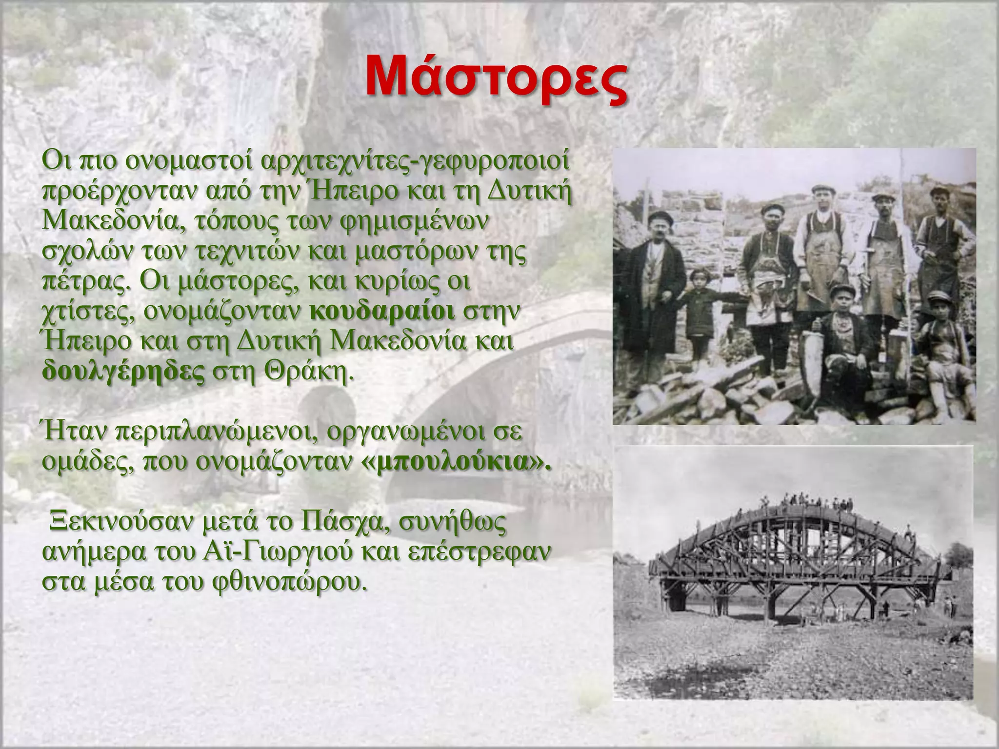 Μάζηορες
Οη πην νλνκαζηνί αξρηηερλίηεο-γεθπξνπνηνί
πξνέξρνληαλ από ηελ Ήπεηξν θαη ηε Γπηηθή
Μαθεδνλία, ηόπνπο ησλ θεκηζκέλσλ
ζρνιώλ ησλ ηερληηώλ θαη καζηόξσλ ηεο
πέηξαο. Οη κάζηνξεο, θαη θπξίσο νη
ρηίζηεο, νλνκάδνληαλ θνπδαξαίνη ζηελ
Ήπεηξν θαη ζηε Γπηηθή Μαθεδνλία θαη
δνπιγέξεδεο ζηε Θξάθε.
Ήηαλ πεξηπιαλώκελνη, νξγαλσκέλνη ζε
νκάδεο, πνπ νλνκάδνληαλ «κπνπινύθηα».
Ξεθηλνύζαλ κεηά ην Πάζρα, ζπλήζσο
αλήκεξα ηνπ Ατ-Γησξγηνύ θαη επέζηξεθαλ
ζηα κέζα ηνπ θζηλνπώξνπ.
 