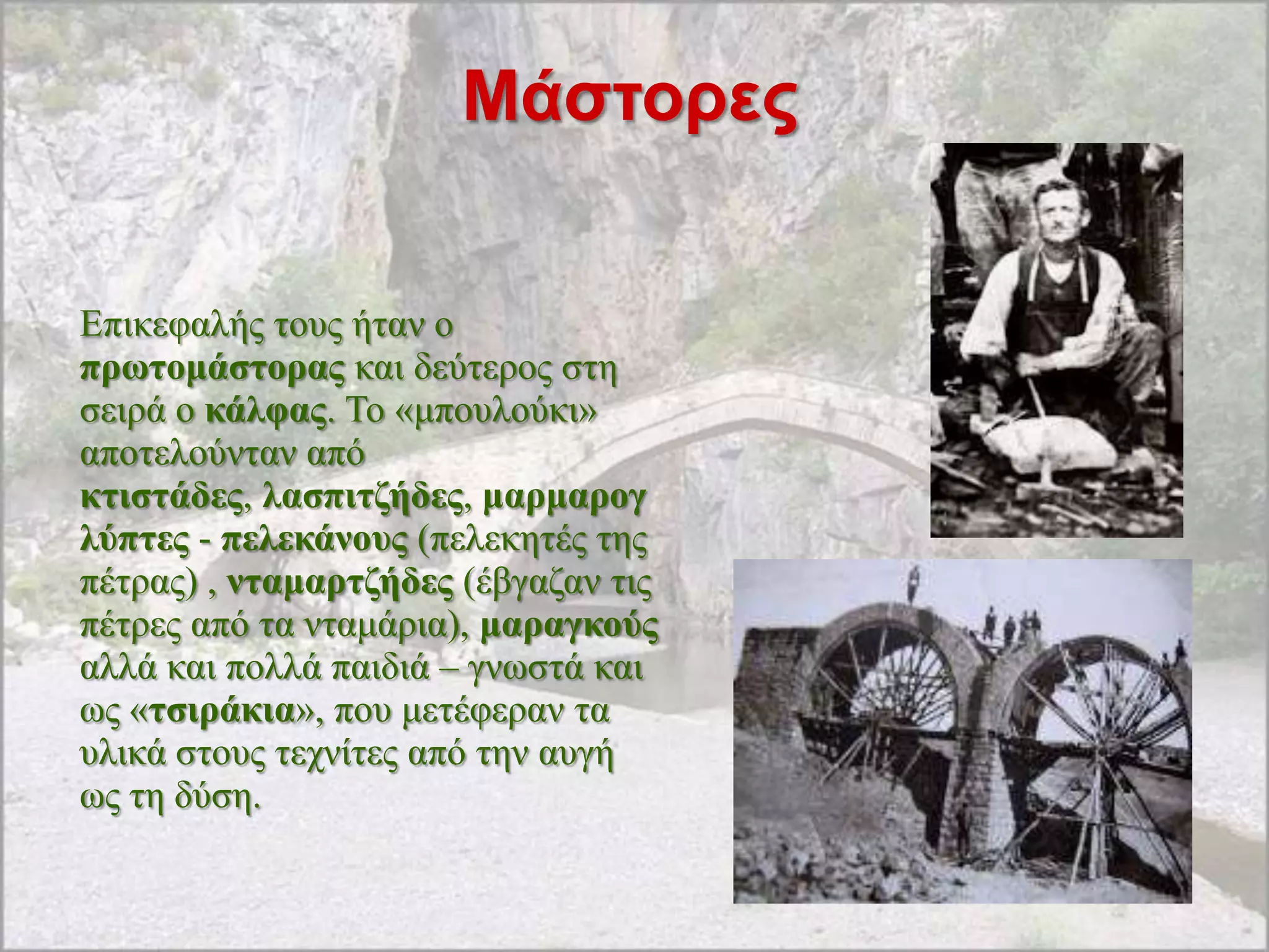 Μάζηορες


Δπηθεθαιήο ηνπο ήηαλ ν
πξωηνκάζηνξαο θαη δεύηεξνο ζηε
ζεηξά ν θάιθαο. Σν «κπνπινύθη»
απνηεινύληαλ από
θηηζηάδεο, ιαζπηηδήδεο, καξκαξνγ
ιύπηεο - πειεθάλνπο (πειεθεηέο ηεο
πέηξαο) , ληακαξηδήδεο (έβγαδαλ ηηο
πέηξεο από ηα ληακάξηα), καξαγθνύο
αιιά θαη πνιιά παηδηά – γλσζηά θαη
σο «ηζηξάθηα», πνπ κεηέθεξαλ ηα
πιηθά ζηνπο ηερλίηεο από ηελ απγή
σο ηε δύζε.
 