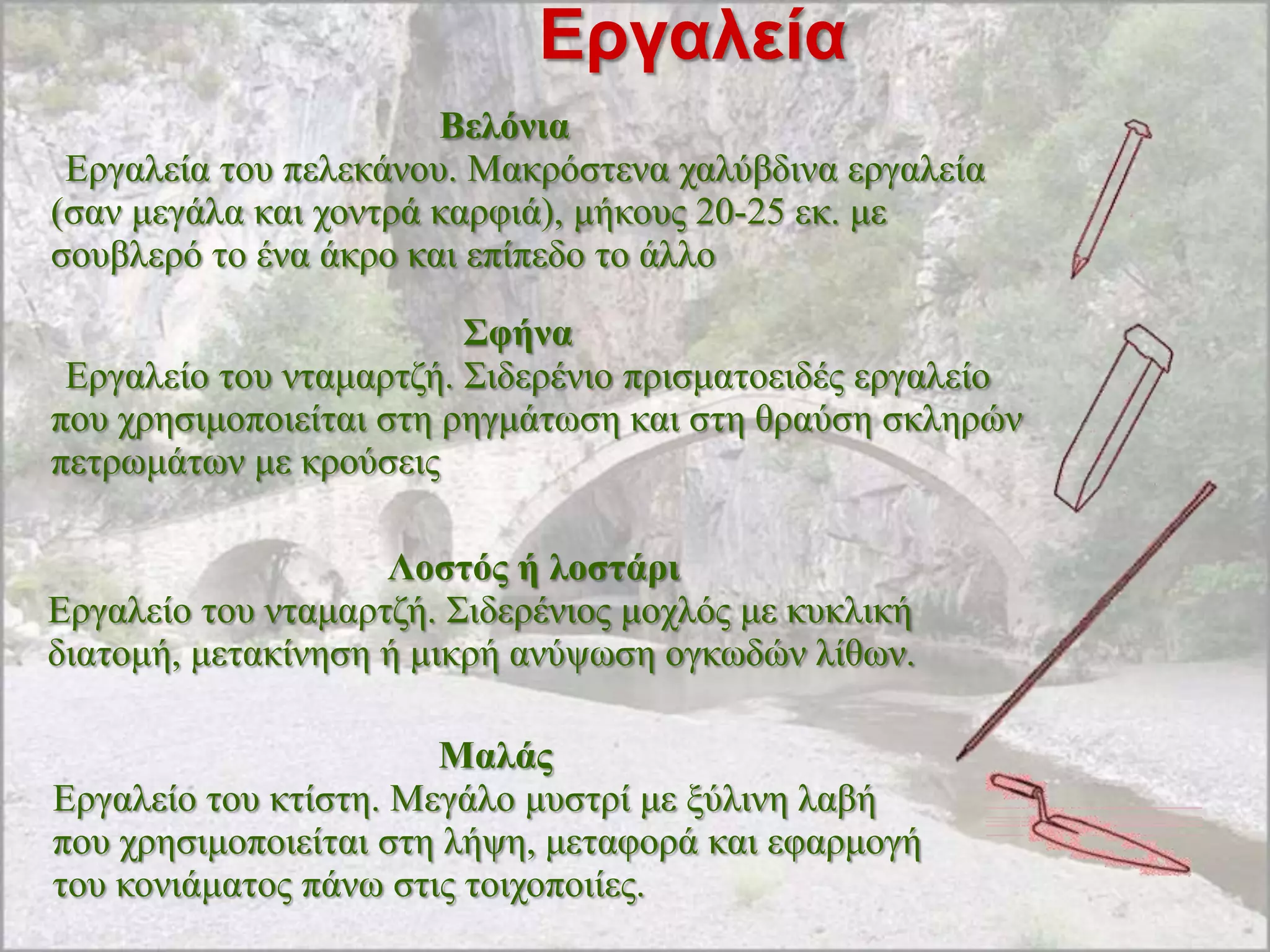 Εργαλεία
                       Βειόληα
 Δξγαιεία ηνπ πειεθάλνπ. Μαθξόζηελα ραιύβδηλα εξγαιεία
(ζαλ κεγάια θαη ρνληξά θαξθηά), κήθνπο 20-25 εθ. κε
ζνπβιεξό ην έλα άθξν θαη επίπεδν ην άιιν

                         Σθήλα
 Δξγαιείν ηνπ ληακαξηδή. ΢ηδεξέλην πξηζκαηνεηδέο εξγαιείν
πνπ ρξεζηκνπνηείηαη ζηε ξεγκάησζε θαη ζηε ζξαύζε ζθιεξώλ
πεηξσκάησλ κε θξνύζεηο

                    Λνζηόο ή ινζηάξη
Δξγαιείν ηνπ ληακαξηδή. ΢ηδεξέληνο κνριόο κε θπθιηθή
δηαηνκή, κεηαθίλεζε ή κηθξή αλύςσζε νγθσδώλ ιίζσλ.

                       Μαιάο
Δξγαιείν ηνπ θηίζηε. Μεγάιν κπζηξί κε μύιηλε ιαβή
πνπ ρξεζηκνπνηείηαη ζηε ιήςε, κεηαθνξά θαη εθαξκνγή
ηνπ θνληάκαηνο πάλσ ζηηο ηνηρνπνηίεο.
 