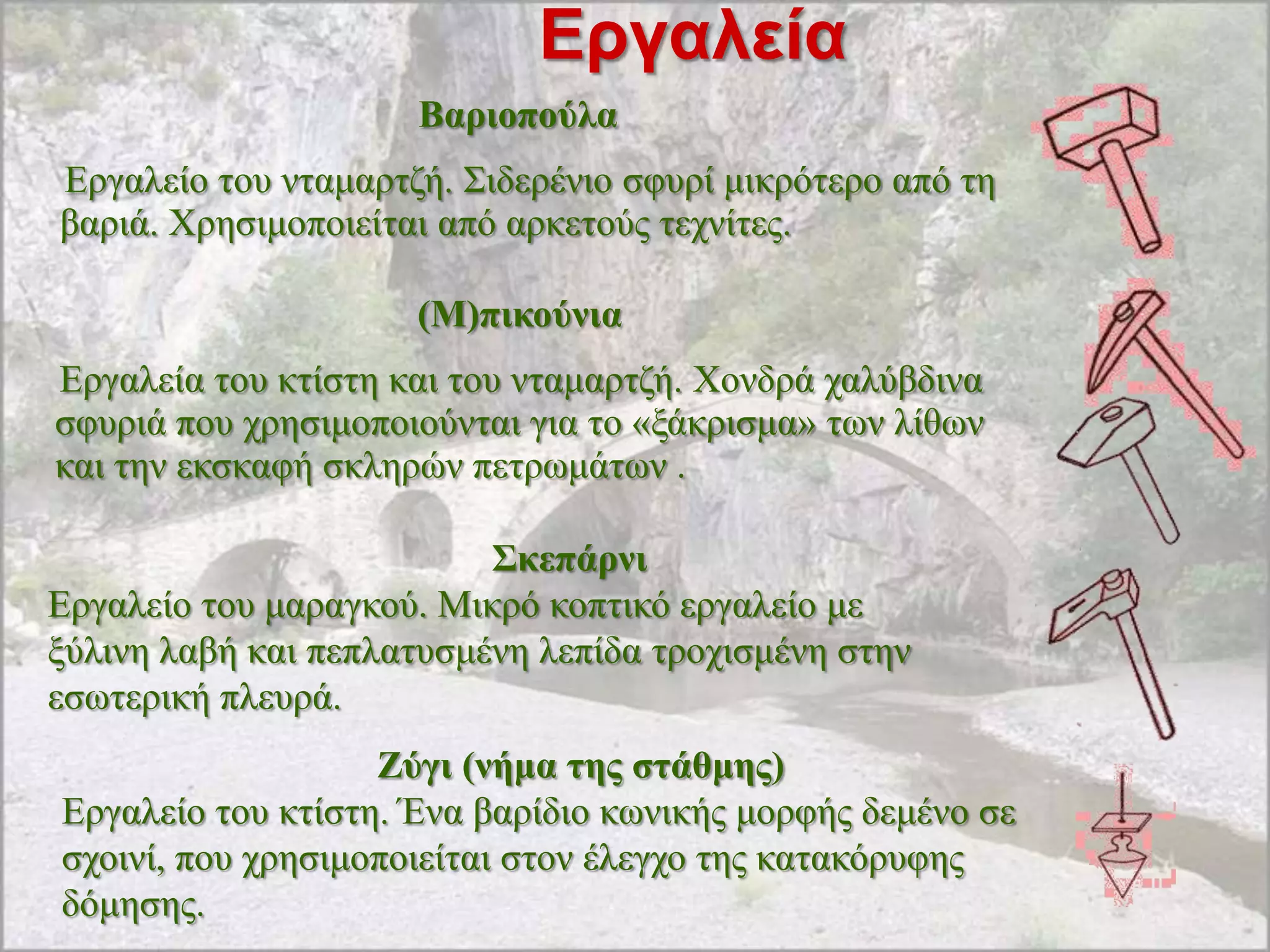 Εργαλεία
                     Βαξηνπνύια
Δξγαιείν ηνπ ληακαξηδή. ΢ηδεξέλην ζθπξί κηθξόηεξν από ηε
βαξηά. Υξεζηκνπνηείηαη από αξθεηνύο ηερλίηεο.

                     (Μ)πηθνύληα
Δξγαιεία ηνπ θηίζηε θαη ηνπ ληακαξηδή. Υνλδξά ραιύβδηλα
ζθπξηά πνπ ρξεζηκνπνηνύληαη γηα ην «μάθξηζκα» ησλ ιίζσλ
θαη ηελ εθζθαθή ζθιεξώλ πεηξσκάησλ .

                          Σθεπάξλη
Δξγαιείν ηνπ καξαγθνύ. Μηθξό θνπηηθό εξγαιείν κε
μύιηλε ιαβή θαη πεπιαηπζκέλε ιεπίδα ηξνρηζκέλε ζηελ
εζσηεξηθή πιεπξά.
                   Εύγη (λήκα ηεο ζηάζκεο)
Δξγαιείν ηνπ θηίζηε. Έλα βαξίδην θσληθήο κνξθήο δεκέλν ζε
ζρνηλί, πνπ ρξεζηκνπνηείηαη ζηνλ έιεγρν ηεο θαηαθόξπθεο
δόκεζεο.
 