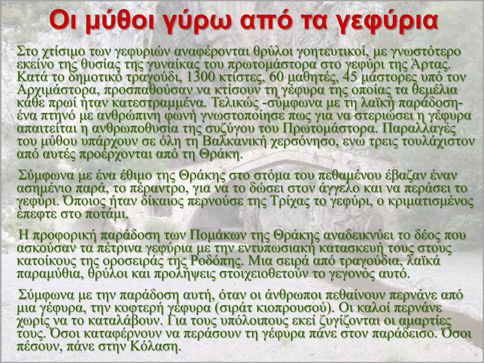 Οι μύθοι γύρφ από ηα γεθύρια
΢ην ρηίζηκν ησλ γεθπξηώλ αλαθέξνληαη ζξύινη γνεηεπηηθνί, κε γλσζηόηεξν
εθείλν ηεο ζπζίαο ηεο γπλαίθαο ηνπ πξσηνκάζηνξα ζην γεθύξη ηεο Άξηαο.
Καηά ην δεκνηηθό ηξαγνύδη, 1300 θηίζηεο, 60 καζεηέο, 45 κάζηνξεο ππό ηνλ
Αξρηκάζηνξα, πξνζπαζνύζαλ λα θηίζνπλ ηε γέθπξα ηεο νπνίαο ηα ζεκέιηα
θάζε πξσί ήηαλ θαηεζηξακκέλα. Σειηθώο -ζύκθσλα κε ηε ιατθή παξάδνζε-
έλα πηελό κε αλζξώπηλε θσλή γλσζηνπνίεζε πσο γηα λα ζηεξηώζεη ε γέθπξα
απαηηείηαη ε αλζξσπνζπζία ηεο ζπδύγνπ ηνπ Πξσηνκάζηνξα. Παξαιιαγέο
ηνπ κύζνπ ππάξρνπλ ζε όιε ηε Βαιθαληθή ρεξζόλεζν, ελώ ηξεηο ηνπιάρηζηνλ
από απηέο πξνέξρνληαη από ηε Θξάθε.
΢ύκθσλα κε έλα έζηκν ηεο Θξάθεο ζην ζηόκα ηνπ πεζακέλνπ έβαδαλ έλαλ
αζεκέλην παξά, ην πέξαληξν, γηα λα ην δώζεη ζηνλ άγγειν θαη λα πεξάζεη ην
γεθύξη. Όπνηνο ήηαλ δίθαηνο πεξλνύζε ηεο Σξίραο ην γεθύξη, ν θξηκαηηζκέλνο
έπεθηε ζην πνηάκη.
Ζ πξνθνξηθή παξάδνζε ησλ Πνκάθσλ ηεο Θξάθεο αλαδεηθλύεη ην δένο πνπ
αζθνύζαλ ηα πέηξηλα γεθύξηα κε ηελ εληππσζηαθή θαηαζθεπή ηνπο ζηνπο
θαηνίθνπο ηεο νξνζεηξάο ηεο Ρνδόπεο. Μηα ζεηξά από ηξαγνύδηα, ιατθά
παξακύζηα, ζξύινη θαη πξνιήςεηο ζηνηρεηνζεηνύλ ην γεγνλόο απηό.
΢ύκθσλα κε ηελ παξάδνζε απηή, όηαλ νη άλζξσπνη πεζαίλνπλ πεξλάλε από
κηα γέθπξα, ηελ θνθηεξή γέθπξα (ζηξάη θηνπξνπζνύ). Οη θαινί πεξλάλε
ρσξίο λα ην θαηαιάβνπλ. Γηα ηνπο ππόινηπνπο εθεί δπγίδνληαη νη ακαξηίεο
ηνπο. Όζνη θαηαθέξλνπλ λα πεξάζνπλ ηε γέθπξα πάλε ζηνλ παξάδεηζν. Όζνη
πέζνπλ, πάλε ζηελ Κόιαζε.
 