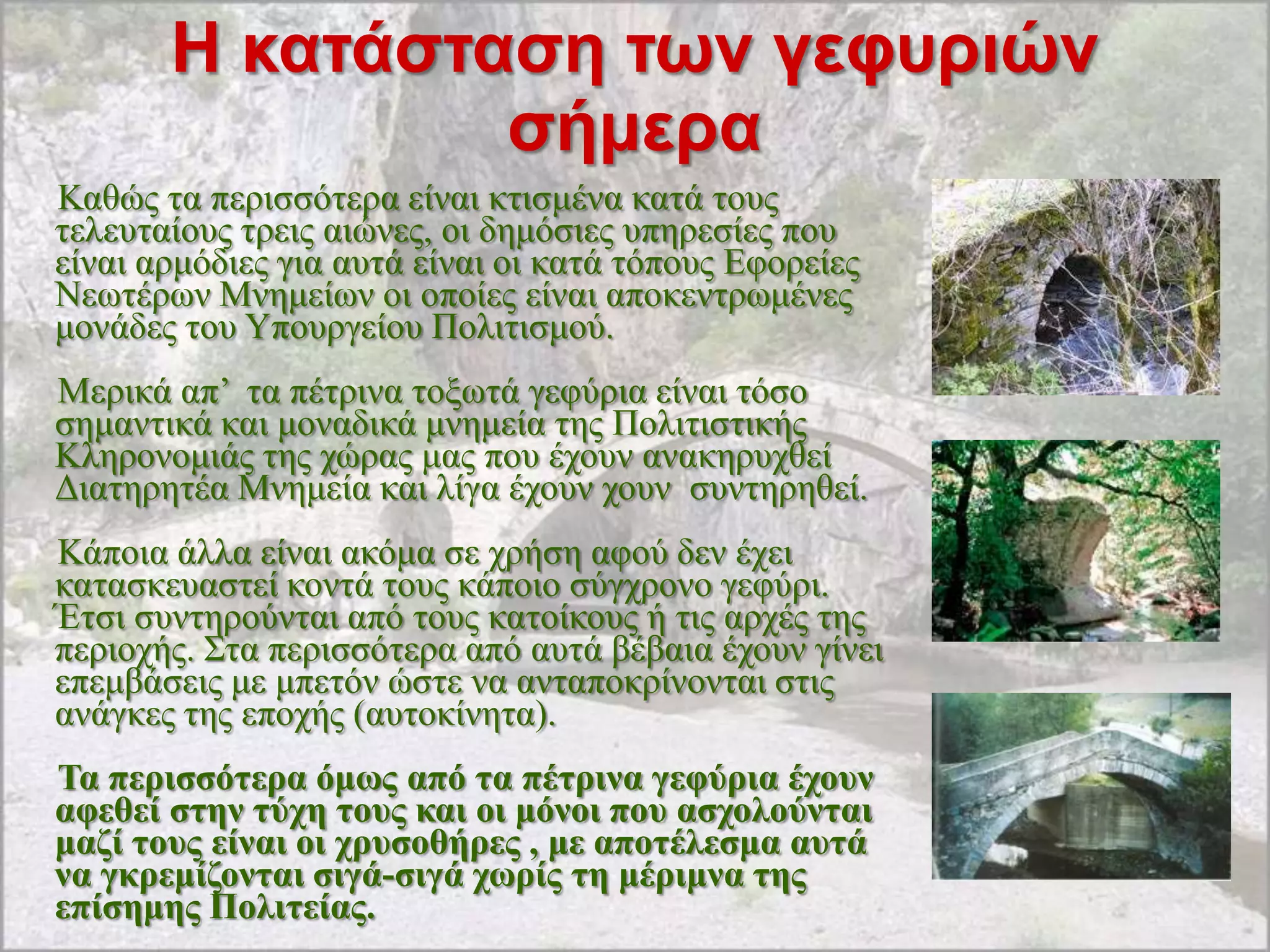 Η καηάζηαζη ηφν γεθσριών
                ζήμερα
Καζώο ηα πεξηζζόηεξα είλαη θηηζκέλα θαηά ηνπο
ηειεπηαίνπο ηξεηο αηώλεο, νη δεκόζηεο ππεξεζίεο πνπ
είλαη αξκόδηεο γηα απηά είλαη νη θαηά ηόπνπο Δθνξείεο
Νεσηέξσλ Μλεκείσλ νη νπνίεο είλαη απνθεληξσκέλεο
κνλάδεο ηνπ Τπνπξγείνπ Πνιηηηζκνύ.
Μεξηθά απ‟ ηα πέηξηλα ηνμσηά γεθύξηα είλαη ηόζν
ζεκαληηθά θαη κνλαδηθά κλεκεία ηεο Πνιηηηζηηθήο
Κιεξνλνκηάο ηεο ρώξαο καο πνπ έρνπλ αλαθεξπρζεί
Γηαηεξεηέα Μλεκεία θαη ιίγα έρνπλ ρνπλ ζπληεξεζεί.
Κάπνηα άιια είλαη αθόκα ζε ρξήζε αθνύ δελ έρεη
θαηαζθεπαζηεί θνληά ηνπο θάπνην ζύγρξνλν γεθύξη.
Έηζη ζπληεξνύληαη από ηνπο θαηνίθνπο ή ηηο αξρέο ηεο
πεξηνρήο. ΢ηα πεξηζζόηεξα από απηά βέβαηα έρνπλ γίλεη
επεκβάζεηο κε κπεηόλ ώζηε λα αληαπνθξίλνληαη ζηηο
αλάγθεο ηεο επνρήο (απηνθίλεηα).
Τα πεξηζζόηεξα όκωο από ηα πέηξηλα γεθύξηα έρνπλ
αθεζεί ζηελ ηύρε ηνπο θαη νη κόλνη πνπ αζρνινύληαη
καδί ηνπο είλαη νη ρξπζνζήξεο , κε απνηέιεζκα απηά
λα γθξεκίδνληαη ζηγά-ζηγά ρωξίο ηε κέξηκλα ηεο
επίζεκεο Πνιηηείαο.
 