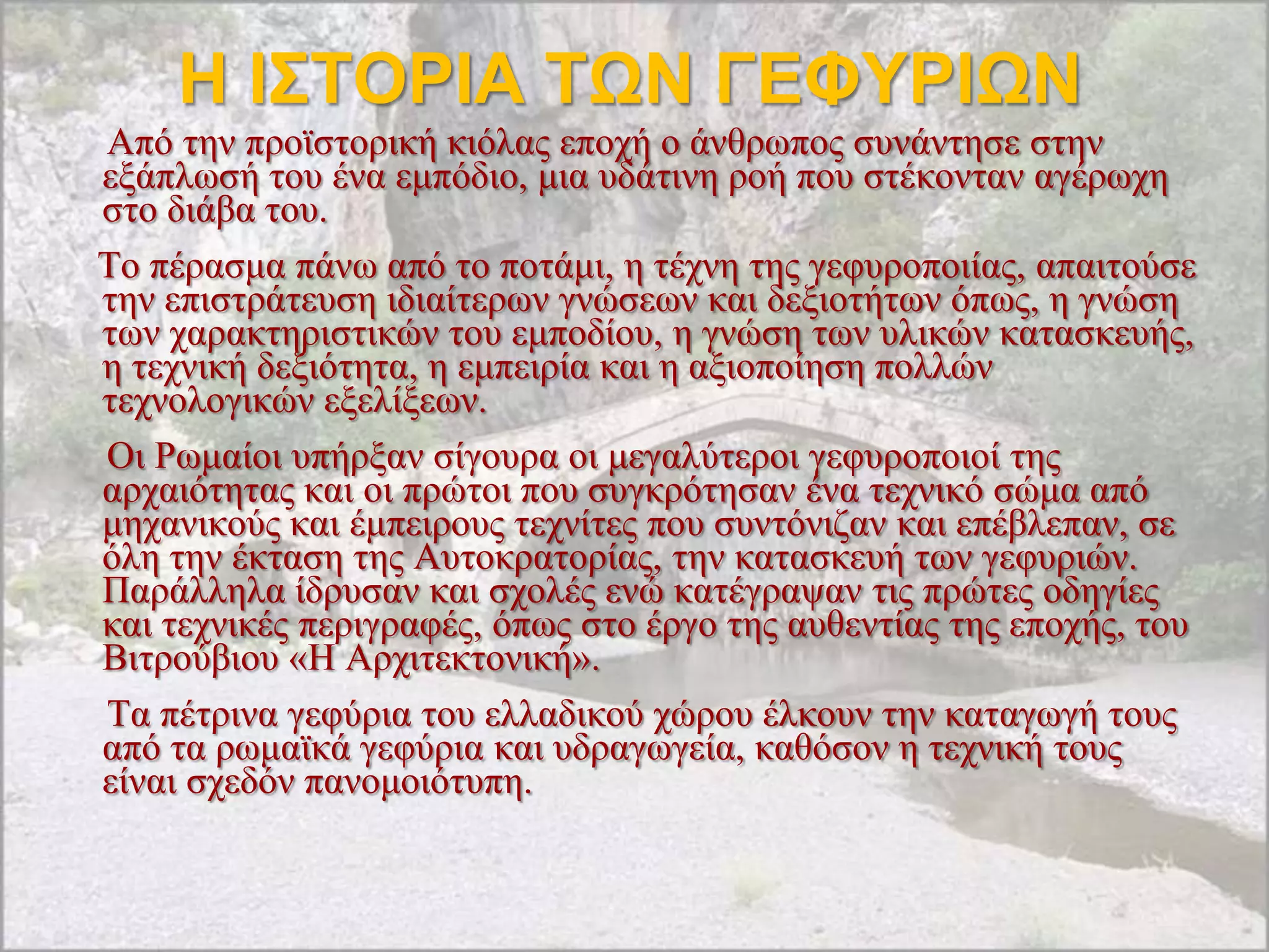 Η Θ΢ΣΟΡΘΑ ΣΩΝ ΓΕΦΤΡΘΩΝ
Από ηελ πξντζηνξηθή θηόιαο επνρή ν άλζξσπνο ζπλάληεζε ζηελ
εμάπισζή ηνπ έλα εκπόδην, κηα πδάηηλε ξνή πνπ ζηέθνληαλ αγέξσρε
ζην δηάβα ηνπ.
Σν πέξαζκα πάλσ από ην πνηάκη, ε ηέρλε ηεο γεθπξνπνηίαο, απαηηνύζε
ηελ επηζηξάηεπζε ηδηαίηεξσλ γλώζεσλ θαη δεμηνηήησλ όπσο, ε γλώζε
ησλ ραξαθηεξηζηηθώλ ηνπ εκπνδίνπ, ε γλώζε ησλ πιηθώλ θαηαζθεπήο,
ε ηερληθή δεμηόηεηα, ε εκπεηξία θαη ε αμηνπνίεζε πνιιώλ
ηερλνινγηθώλ εμειίμεσλ.
Οη Ρσκαίνη ππήξμαλ ζίγνπξα νη κεγαιύηεξνη γεθπξνπνηνί ηεο
αξραηόηεηαο θαη νη πξώηνη πνπ ζπγθξόηεζαλ έλα ηερληθό ζώκα από
κεραληθνύο θαη έκπεηξνπο ηερλίηεο πνπ ζπληόληδαλ θαη επέβιεπαλ, ζε
όιε ηελ έθηαζε ηεο Απηνθξαηνξίαο, ηελ θαηαζθεπή ησλ γεθπξηώλ.
Παξάιιεια ίδξπζαλ θαη ζρνιέο ελώ θαηέγξαςαλ ηηο πξώηεο νδεγίεο
θαη ηερληθέο πεξηγξαθέο, όπσο ζην έξγν ηεο απζεληίαο ηεο επνρήο, ηνπ
Βηηξνύβηνπ «Ζ Αξρηηεθηνληθή».
Σα πέηξηλα γεθύξηα ηνπ ειιαδηθνύ ρώξνπ έιθνπλ ηελ θαηαγσγή ηνπο
από ηα ξσκατθά γεθύξηα θαη πδξαγσγεία, θαζόζνλ ε ηερληθή ηνπο
είλαη ζρεδόλ παλνκνηόηππε.
 
