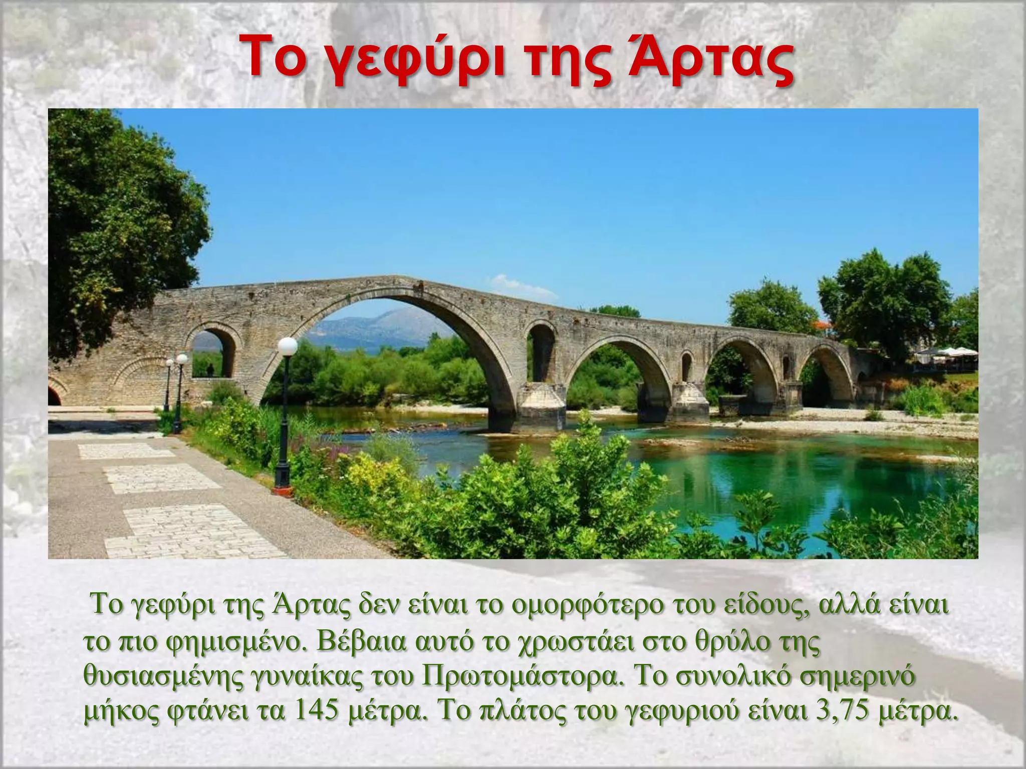 Σο γεθύρι ηης Άρηας




 Tν γεθύξη ηεο Άξηαο δελ είλαη ην νκνξθόηεξν ηνπ είδνπο, αιιά είλαη
ην πην θεκηζκέλν. Βέβαηα απηό ην ρξσζηάεη ζην ζξύιν ηεο
ζπζηαζκέλεο γπλαίθαο ηνπ Πξσηνκάζηνξα. Σν ζπλνιηθό ζεκεξηλό
κήθνο θηάλεη ηα 145 κέηξα. Σν πιάηνο ηνπ γεθπξηνύ είλαη 3,75 κέηξα.
 