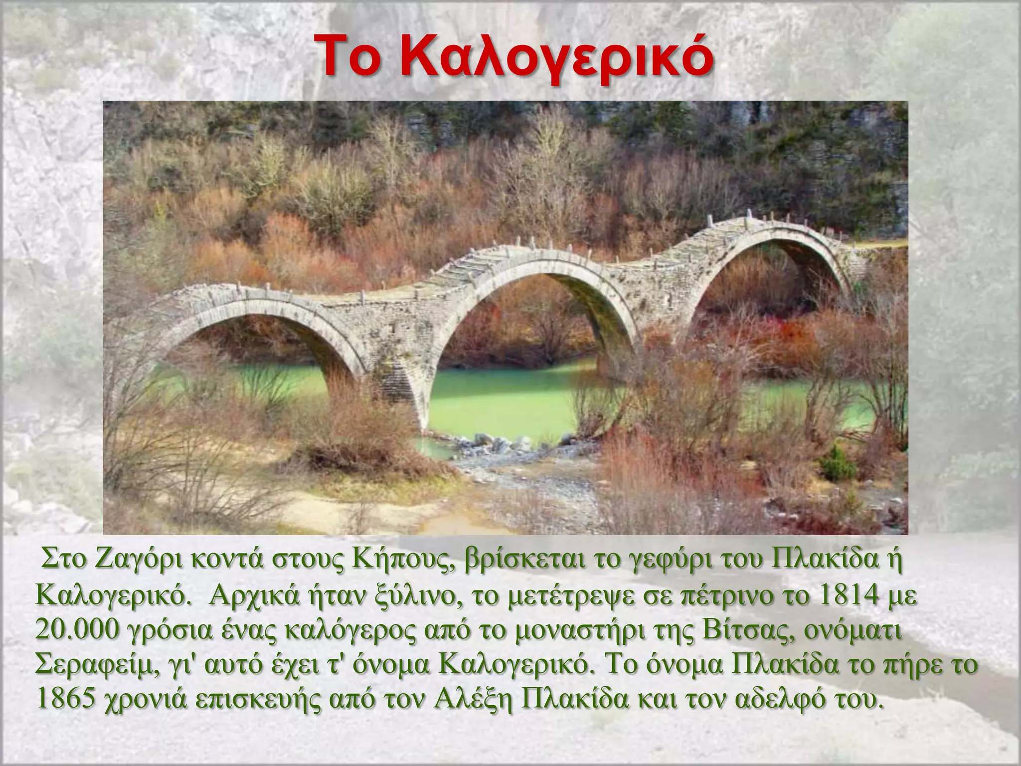 Σο Καλογερικό




΢ην Zαγόξη θνληά ζηνπο Kήπνπο, βξίζθεηαη ην γεθύξη ηνπ Πιαθίδα ή
Kαινγεξηθό. Aξρηθά ήηαλ μύιηλν, ην κεηέηξεςε ζε πέηξηλν ην 1814 κε
20.000 γξόζηα έλαο θαιόγεξνο από ην κνλαζηήξη ηεο Bίηζαο, νλόκαηη
΢εξαθείκ, γη' απηό έρεη η' όλνκα Kαινγεξηθό. Tν όλνκα Πιαθίδα ην πήξε ην
1865 ρξνληά επηζθεπήο από ηνλ Aιέμε Πιαθίδα θαη ηνλ αδειθό ηνπ.
 