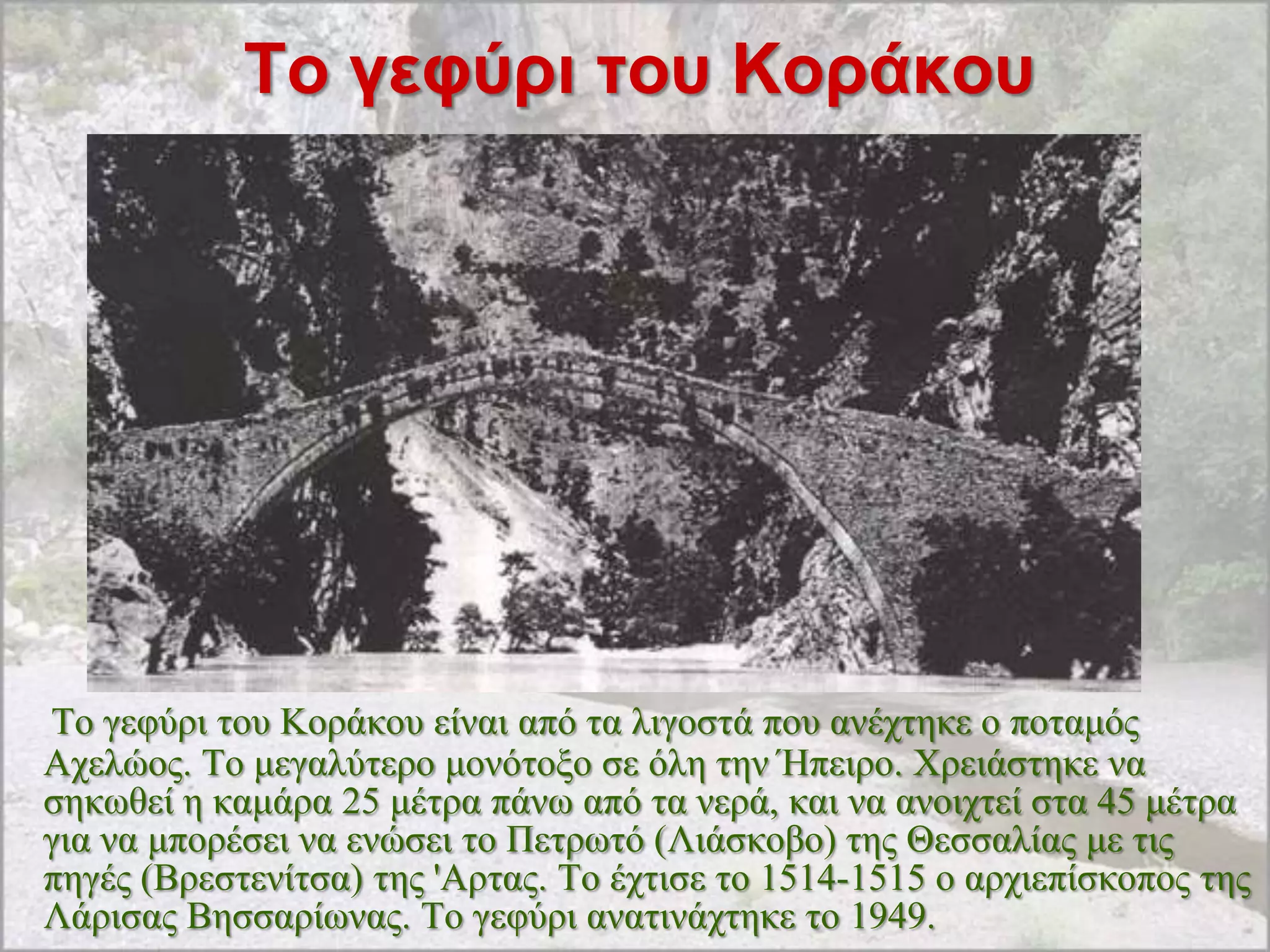 Σο γεθύρι ηοσ Κοράκοσ




Tν γεθύξη ηνπ Kνξάθνπ είλαη από ηα ιηγνζηά πνπ αλέρηεθε ν πνηακόο
Aρειώνο. Tν κεγαιύηεξν κνλόηνμν ζε όιε ηελ Ήπεηξν. Xξεηάζηεθε λα
ζεθσζεί ε θακάξα 25 κέηξα πάλσ από ηα λεξά, θαη λα αλνηρηεί ζηα 45 κέηξα
γηα λα κπνξέζεη λα ελώζεη ην Πεηξσηό (Ληάζθνβν) ηεο Θεζζαιίαο κε ηηο
πεγέο (Bξεζηελίηζα) ηεο 'Αξηαο. Tν έρηηζε ην 1514-1515 ν αξρηεπίζθνπνο ηεο
Λάξηζαο Bεζζαξίσλαο. Tν γεθύξη αλαηηλάρηεθε ην 1949.
 