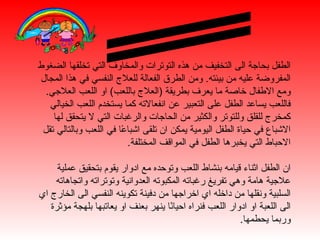 ‫الطفل بحاجة الى التخفيف من هذه التوترات والمخاوف التي تخلقها الضغوط‬
‫المفروضة عليه من بيئته. ومن الطرق الفعالة للعلج النفسي في هذا المجال‬
  ‫ومع الطفال خاصة ما يعرف بطريقة )العلج باللعب( او اللعب العلجي.‬
   ‫فاللعب يساعد الطفل على التعبير عن انفعالته كما يستخدم اللعب الخيالي‬
    ‫كمخرج للقلق وللتوتر والكثير من الحاجات والرغبات التي ل يتحقق لها‬
 ‫الشباع في حياة الطفل اليومية يمكن ان تلقى اشبا ًا في اللعب وبالتالي تقل‬
                        ‫ع‬
                          ‫الحباط التي يخبرها الطفل في المواقف المختلفة.‬

     ‫ان الطفل اثناء قيامه بنشاط اللعب وتوحده مع ادوار يقوم بتحقيق عملية‬
    ‫علجية هامة وهي تفريغ رغباته المكبوته العدوانية وتوتراته واتجاهاته‬
‫السلبية ونقلها من داخله اي اخراجها من دفينة تكوينه النفسي الى الخارج اي‬
   ‫الى اللعبة او ادوار اللعب فنراه احيا ًا ينهر بعنف او يعاتبها بلهجة مؤثرة‬
                                      ‫ن‬
                                                           ‫وربما يحطمها.‬
 