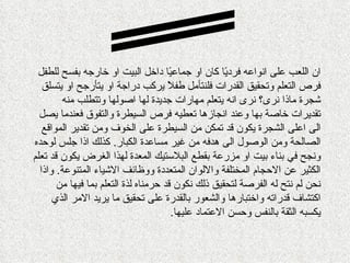 ‫ان اللعب على انواعه فرد ًا كان او جماع ًا داخل البيت او خارجه بفسح للطفل‬
                                       ‫ي‬              ‫ي‬
   ‫فرص التعلم وتحقيق القدرات فلنتأمل طف ً يركب دراجة او يتأرجح او يتسلق‬
                                      ‫ل‬
        ‫شجرة ماذا نرى؟ نرى انه يتعلم مهارات جديدة لها اصولها وتتطلب منه‬
  ‫تقديرات خاصة بها وعند انجازها تعطيه فرص السيطرة والتفوق فعندما يصل‬
   ‫الى اعلى الشجرة يكون قد تمكن من السيطرة على الخوف ومن تقدير المواقع‬
‫الصالحة ومن الوصول الى هدفه من غير مساعدة الكبار. كذلك اذا جلس لوحده‬
‫ونجح في بناء بيت او مزرعة بقطع البلستيك المعدة لهذا الغرض يكون قد تعلم‬
  ‫الكثير عن الحجام المختلفة واللوان المتعددة ووظائف الشياء المتنوعة. واذا‬
       ‫نحن لم نتح له الفرصة لتحقيق ذلك نكون قد حرمناه لذة التعلم بما فيها من‬
      ‫اكتشاف قدراته واختبارها والشعور بالقدرة على تحقيق ما يريد المر الذي‬
                                        ‫يكسبه الثقة بالنفس وحسن العتماد عليها.‬
 