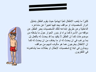 ‫كثي ًا ما يلعب الطفال لع ًا ايهام ًا حيث يقوم الطفل بتمثيل‬
                           ‫ي‬        ‫ب‬                    ‫ر‬
     ‫ادوار لشخصيات او مواقف يجد فيها تعبي ًا عن مشاعره‬
                   ‫ر‬
‫الداخلية وعن طريق ابتداعه لتلك الشخصيات يعبر الطفل عن‬
‫موقفه من السرة كما يراه او يدور الحوار حول ما يشغله من‬
  ‫موضوعات كما ان الطفل ل يتقيد بما قد يحدث له بالفعل بل‬
  ‫بما يرغب في ان يحدث له او ما يخاف من ان يحدث له كما‬
         ‫ان الطفال يخرجون هما هو مألوف لديهم من مواقف‬
‫ويبدأون في ابتداع شخصيات لبطال او بطلت مما يشاهدونه‬
                                                ‫في التلفزيون.‬
 