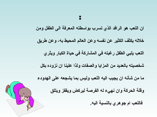 ‫ان اللعب هو الرافد الذي تسرب بواسطته المعرفة الى الطفل ومن‬

‫خلله يكثف الكثير عن نفسه وعن العالم المحيط به، وعن طريق‬

    ‫اللعب يلبي الطفل رغبته في المشاركة في حياة الكبار ويثري‬

  ‫شخصيته بالعديد من المزايا والصفات ولذا علينا ان نزوده بكل‬

‫ما من شأنه ان يجيب اليه اللعب وليس بما يشجعه على الهدودء‬

       ‫وقلة الحركة وان نهيء له الفرصة ليركض ويقفز ويتلق‬

                             ‫فاللعب ام جوهري بالنسية اليه.‬
 