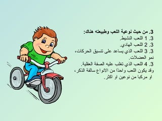 ‫3. من حيث نوعية اللعب وطبيعته هناك:‬
                           ‫3. 1 اللعب النشيط.‬
                           ‫3. 2 اللعب الهادي.‬
‫3. 3 اللعب الذي يساعد على تنسيق الحركات،‬
                               ‫نمو العضلت.‬
   ‫3. 4 اللعب الذي تغلب عليه الصفة العقلية.‬
‫وقد يكون اللعب واح ًا من النواع سالفة الذكر،‬
                         ‫د‬
                 ‫او مركبا من نوعين او اكثر.‬
 