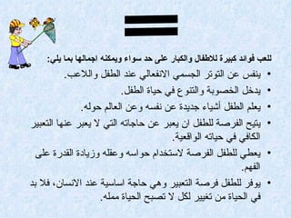 ‫للعب فوائد كبيرة للطفال والكبار على حد سواء ويمكنه اجمالها بما يلي:‬
          ‫ينفس عن التوتر الجسمي النفعالي عند الطفل واللعب.‬           ‫•‬
                         ‫يدخل الخصوبة والتنوع في حياة الطفل.‬         ‫•‬
              ‫يعلم الطفل أشياء جديدة عن نفسه وعن العالم حوله.‬        ‫•‬
‫يتيح الفرصة للطفل ان يعبر عن حاجاته التي ل يعبر عنها التعبير‬         ‫•‬
                                      ‫الكافي في حياته الواقعية.‬
  ‫يعطي للطفل الفرصة لستخدام حواسه وعقله وزيادة القدرة على‬            ‫•‬
                                                         ‫الفهم.‬
‫يوفر للطفل فرصة التعبير وهي حاجة اساسية عند النسان، فل بد‬            ‫•‬
                   ‫في الحياة من تغيير لكل ل تصبح الحياة ممله.‬
 