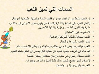 ‫السمات التي تميز اللعب‬
 ‫ان اللعب نشاط حر ل اجبار فيه وال فقدت اللعبة جاذبيتها وطبيعتها المرحة.‬        ‫•‬
‫يشتمل اللعب على المتعة والتسلية بالنسبة لمن يقوم به فهو ل يؤذي الى مكاسب‬       ‫•‬
                          ‫مادية وقد تكون المكاسب رمزية يتبادلها اللعبون.‬
                                                   ‫ل دافع له غير الستماع.‬      ‫•‬
                                    ‫اللعب استغلل للطاقة الحركية والذهنية.‬      ‫•‬
                                               ‫يتميز اللعب بالسرعة والخفة.‬     ‫•‬
    ‫اللعب حياة، وهذا يعني انه من مطالب وحاجاته ول يمكن الستغناء عنه.‬           ‫•‬
‫كما جاء في تعريف بياجيه للعب فان عملية تمثل بمعنى ان الطفل يتعلم اللعب.‬        ‫•‬
               ‫اللعب مستقل ويجري في حدود وزمان محددين ومتفق عليهما.‬            ‫•‬
              ‫ل يمكن التنبؤ بنتائج اللعب وذلك طب ًا لمهارة اللعب وخبراته.‬
                                       ‫ق‬                                       ‫•‬
                                          ‫اللعب قد يكون فرد ًا او اجتماع ًا.‬
                                            ‫ي‬            ‫ي‬                     ‫•‬
 