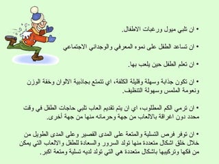 ‫• ان تلبي ميول ورغبات الطفال.‬

                  ‫• ان تساعد الطفل على نموه المعرفي والوجداني الجتماعي‬

                                            ‫• ان تعلم الطفل حين يلعب بها.‬

   ‫• ان تكون جذابة وسهلة وقليلة الكلفة، اي تتمتع بجاذبية اللوان وخفة الوزن‬
                                          ‫ونعومة الملمس وسهولة التنظيف.‬

 ‫• ان ترمي الكم المطلوب، اي ان يتم تقديم العاب تلبي حاجات الطفل في وقت‬
         ‫محدد دون اغراقة باللعاب من جهة وحرمانه منها من جهة أخرى.‬

 ‫• ان توفر فرص التسلية والمتعة على المدى القصير وعلى المدى الطويل من‬
‫خلل خلق اشكال متعددة منها تولد السرور والسعادة للطفل واللعاب التي يمكن‬
        ‫من فكها وتركيبها باشكال متعددة هي التي تولد لديه تسلية ومتعة اكبر.‬
 