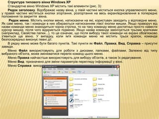 Структура типового вікна Windows XP
    Стандартне вікно Windows XP містить такі елементи (рис. 3):
    Рядок заголовку. Відображає назву вікна, у лівій частині міститься кнопка управляючого меню,
у правій частині містяться кнопки згортання, розгортання на весь екран/відновлення в попереднє
положення та закриття вікна.
     Рядок меню. Містить кнопки меню, натискаючи на які, користувач заходить у відповідне меню.
Як самі меню, так і команди в них обираються натисканням лівої кнопки мишки. Якщо праворуч від
назви команди меню знаходиться чорна стрілка, то на таку команду меню достатньо просто навести
курсор мишки, після чого відкриється підменю. Якщо назва команди закінчується трьома крапками
(наприклад, Свойства папки...), то це означає, що після вибору такої команди на екрані обов'язково
з'явиться ще вікно. У випадку, коли ім'я команди меню не містить трьох крапок, команда
безпосередньо виконує певні дії.
    В рядку меню може бути багато пунктів. Такі пункти як Файл, Правка, Вид, Справка – присутні
завжди.
    Меню Файл використовують для роботи з дисками, папками, файлами. Залежно від типу
вибраного об'єкта, може змінюватися перелік команд цього меню.
    Меню Правка найчастіше використовуєть для вибору об’єктів, а також їх редагування.
    Меню Вид призначено для зміни параметрів перегляду інформації у вікні.
    Меню Справка використовується для отримання довідкової інформації.
 